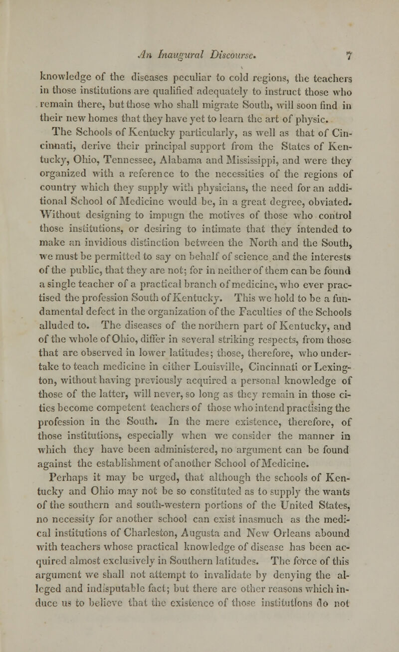 knowledge of the diseases peculiar to cold regions, the teachers in those institutions are qualified adequately to instruct those who remain there, hut those who shall migrate South, will soon find in their new homes that they have yet to learn the art of physic. The Schools of Kentucky particularly, as well as that of Cin- cinnati, derive their principal support from the States of Ken- tucky, Ohio, Tennessee, Alabama and Mississippi, and were they organized with a reference to the necessities of the regions of country which they supply with physicians, the need for an addi- tional School of Medicine would he, in a great degree, obviated. Without designing to impugn the motives of those who control those institutions, or desiring to intimate that they intended to make an invidious distinction between the North and the South, we must be permitted to say on behalf of science and the interests of the public, that they are not; for in neither of them can be found a single teacher of a practical branch of medicine, who ever prac- tised the profession South of Kentucky. This we hold to be a fun- damental defect in the organization of the Faculties of the Schools alluded to. The diseases of the northern part of Kentucky, and of the whole of Ohio, differ in several striking respects, from those that are observed in lower latitudes; those, therefore, who under- take to teach medicine in either Louisville, Cincinnati or Lexing- ton, without having previously acquired a personal knowledge of those of the latter, will never, so long as they remain in those ci- ties become competent teachers of those who intend practising the profession in the South. In the mere existence, therefore, of those institutions, especially when we consider the manner in which they have been administered, no argument can be found against the establishment of another School of Medicine. Perhaps it may be urged, that although the schools of Ken- tucky and Ohio may not be so constituted as to supply the wants of the southern and south-western portions of the United States, no necessity for another school can exist inasmuch as the medi- cal institutions of Charleston, Augusta and New Orleans abound with teachers whose practical knowledge of disease has been ac- quired almost exclusively in Southern latitudes. The force of this argument we shall not attempt to invalidate by denying the al- leged and indisputable fact; but there arc other reasons which in- duce us to believe that the existence of those institutions do not