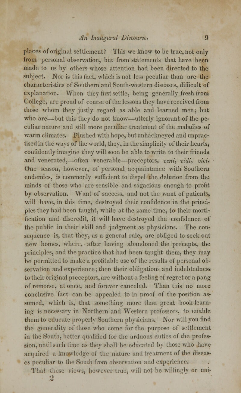 places of original settlement? This we know to be true, not only from personal observation, but from statements that have been made to us by others whose attention had been directed to the subject. Nor is this fact, which is not less peculiar than are the characteristics of Southern and South-western diseases, difficult of explanation. When they first settle, being generally fresh from College, are proud of course of the lessons they have received from those whom they justly regard as able and learned men; but who are—but this they do not know—utterly ignorant of the pe- culiar nature and still more peculiar treatment of the maladies of warm climates. Flushed with hope, but unhackneyed and unprac- tised in the ways of the world, they, in the simplicity of their hearts, confidently imagine they will soon be able to write to their friends and venerated,—often venerable—preceptors, veni, vidi, vici» One season, however, of personal acquaintance with Southern endemics, is commonly sufficient to dispel the delusion from the minds of those who are sensible and sagacious enough to profit by observation. Want of success, and not the want of patients, will have, in this time, destroyed their confidence in the princi- ples they had been taught, while at the same time, to their morti- fication and discredit, it will have destroyed the confidence of the public in their skill and judgment as physicians. The con- sequence is, that they, as a general rule, are obliged to seek out new homes, where, after having abandoned the precepts, the principles, and the practice that had been taught them, they may be permitted to make a profitable use of the results of personal ob- servation and experience; then their obligations and indebtedness to their original preceptors, are without a feeling of regret or a pang of remorse, at once, and forever canceled. Than this no more conclusive fact can be appealed to in proof of the position as- sumed, which is, that something more than great book-learn- ing is necessary in Northern and Western professors, to enable them to educate properly Southern physicians. Nor will you find the generality of those who come for the purpose of settlement in the South, better qualified for the arduous duties of the profes- sion, until such time as they shall be educated by those who have acquired a knowledge of the nature nnd treatment of the diseas- es peculiar to the South from observation and experience. That these views, however true, will not be willingly or uni-