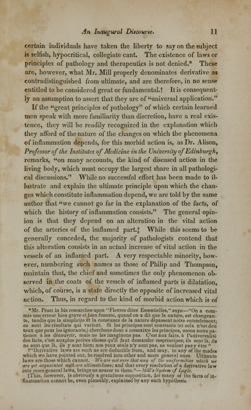 certain individuals have taken the liberty to say on the subject is selfish, hypocritical, collegiate cant. The existence of laws or principles of pathology and therapeutics is not denied.* These are, however, what Mr. Mill properly denominates derivative as contradistinguished from ultimate, and are therefore, in no sense entitled to be considered great or fundamental.! It is consequent- ly an assumption to assert that they are of universal application. If the great principles of pathology of which certain learned men speak with more familiarity than discretion, have a real exis- tence, they will be readily recognized in the explanation which they afford of the nature of the changes on which the phenomena of inflammation depends, for this morbid action is, as Dr. Alison, Professor of the Institutes of Medicine in the University of Edinburgh^ remarks, on many accounts, the kind of diseased action in the living body, which must occupy the largest share in all pathologi- cal discussions. While no successful effort has been made to il- lustrate and explain the ultimate principle upon which the chan- ges which constitute inflammation depend, we are told by the same author that we cannot go far in the explanation of the facts, of which the history of inflammation consists. The general opin- ion is that they depend on an alteration in the vital action of the arteries of the imflamed part. J While this seems to be generally conceded, the majority of pathologists contend that this alteration consists in an actual increase of vital action in the vessels of an inflamed part. A very respectable minority, how- ever, numbering such names as those of Philip and Thompson, maintain that, the chief and sometimes the only phenomenon ob- served in the coats of the vessels of inflamed parts is dilatation, which, of course, is a state directly the opposite of increased vital action. Thus, in regard to the kind of morbid action which is of *Mr. Prost in his researches upon Fievres dites Essentielles, says:—On a com- mis une erreur bien grave et bien funeste, quand on a dit que la nature, est changean- te, tandis que la simplicite et la Constance de la nature depassent notre entendement; ce sont les resultats qui varient. Si les principes sont constants (et cela n'estdou teux que pour les ignorants,) cherchons done a connaitre les principes, usons notre pa- tience ales decouvrir, mais ne les imaginons pas. C'estaux faits, a runiversaiite des faits, e'est auxplus petites choses qu'il faut demander cesprincipes; ils sont la, ila ne sont que la, ils y sont bien; nos yeux seuls n'y sont pas, ne veulent pasy etre  tDerivative laws are such as are deducible from, and may, in any of the modes which we have pointed out, be resolved into other and more general ones. Ultimate laws are those which cannot. We are not sure that any of the uniformities winch we are yet acquainted with are v.l.timalelaws; and that every resolution of a derivative law into more general laws, brings us nearer to them.—Mill's System if Logic. jThis, however, is obviously a gratuitous supposition, for many of the facts of in- flammation cannot be, even plausibly, explained by any such hypothesis