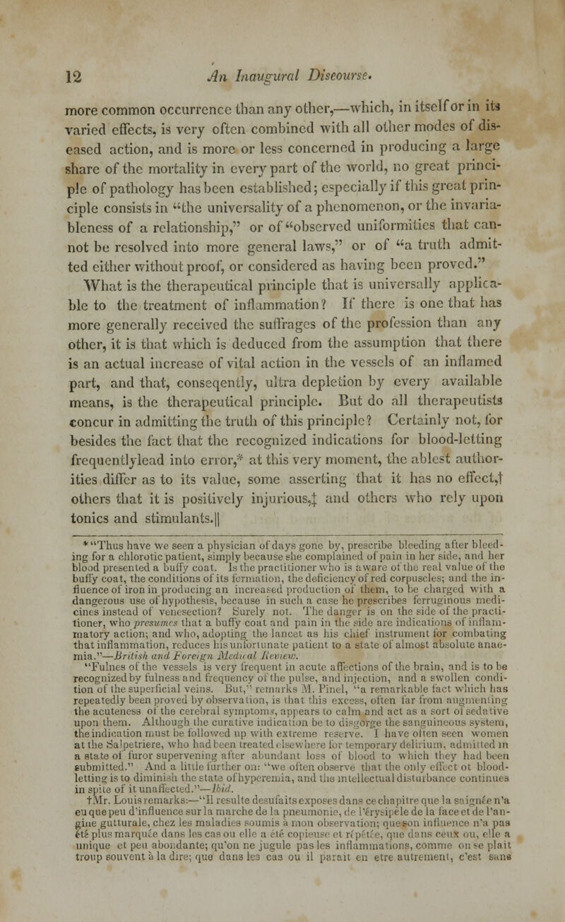 more common occurrence than any other,—which, in itself or in its varied effects, is very often combined with all other modes of dis- eased action, and is more or less concerned in producing a large share of the mortality in every part of the world, no great princi- ple of pathology has been established; especially if this great prin- ciple consists in the universality of a phenomenon, or the invaria- bleness of a relationship, or of observed uniformities that can- not be resolved into more general laws, or of a truth admit- ted either without proof, or considered as having been proved. What is the therapeutical principle that is universally applica- ble to the treatment of inflammation ? If there is one that has more generally received the suffrages of the profession than any other, it is that which is deduced from the assumption that there is an actual increase of vital action in the vessels of an inflamed part, and that, conseqently, ultra depletion by every available means, is the therapeutical principle. But do all therapeutists concur in admitting the truth of this principle? Certainly not, for besides the fact that the recognized indications for blood-letting frequentlylead into error,* at this very moment, the ablest author- ities differ as to its value, some asserting that it has no effect,! others that it is positively injurious,]: and others who rely upon tonics and stimulants.|| *Thus have we seen a physician of days gone by, prescribe bleeding after bleed- ing for a chlorotic patient, simply because she complained of pain in her i ide< and her blood presented a buffy coat. Is the practitioner who is aware of the real value of the burly coat, the conditions of its formation, the deficiency of red corpuscles; and the in- fluence of iron in producing an increased production of them, to be charged with a dangerous use of hypothesis, because in such a case he prescribes ferruginous medi- cines instead of venesection? Surely not. The danger is on the side ol the practi- tioner, who presumes that a buffy coat and pain in the side are indications of inflam- matory action; and who, adopting the lancet as his chief instrument for combating that inflammation, reduces his unfortunate patient to a state of almost absolute anae- mia.'1—British and Foreign Medical Review, Fulnes of the vessels is very frequent in acute affections of the brain, and is to be recognizedby fulness and frequency of the pulse, and injection, and a swollen condi- tion of the superficial veins. But, remarks M. Pinel, ''a remarkable fact which has repeatedly been proved by observation, is that this excess, often far from augmenting the acuteness oi the cerebral symptoms, appears to calm and act as a sort ofsede upon them. Although the curative indication be to disgorge th< ous system, the indication must be followed up with extreme reserve. I have often Been women at the Salpetriere, who had been treated iporary delirium, admitted in a state of furor supervening after abundant loss of blood to which they had been submitted. And a little further n,i: we often observe that the only effect ot blood- letting is to diminish the state of hyperemia, and the intellectual disturbance continues in spite of it unaffected.— 1 tlvlr. Louis remarks:—UI1 resulte desufaits exposes dans cechapitrequela saigneen'a euquepeud'influencesnrla marchede la pneumonie, de I'irysipele de la faceetdel'an- gine gutturale, chez les mala i h observation; quefjon influence n'a pas tt6 plus marquee dans leseasou elle a etl copieuse el rfpetfee, que dans ceui ou, elle a unique el pen abondante; qu'ou ne jugule pas les inflammations, comme on ^e plait troup souvent a la dire; quo dans lea ca3 ou il parait en etre autrement, e'est sane