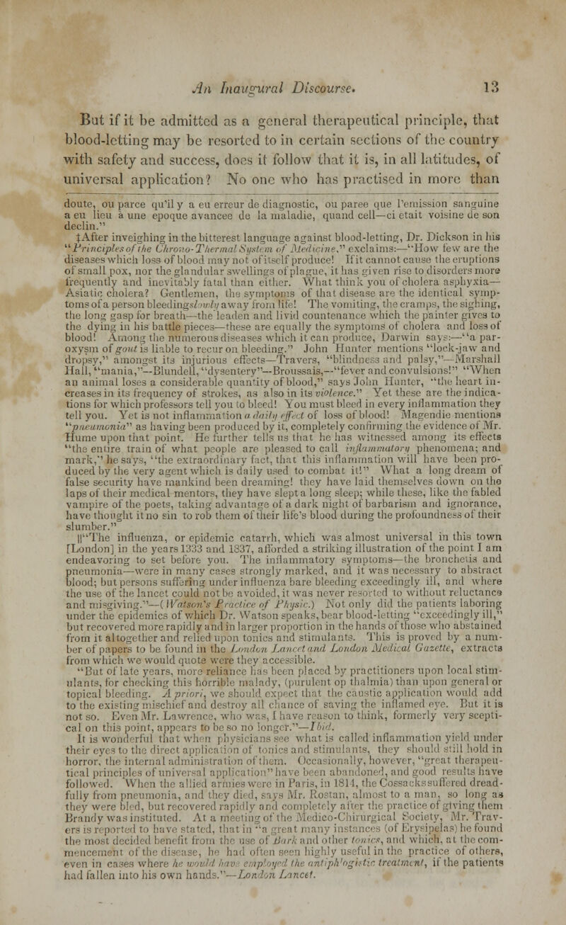 But if it he admitted as a general therapeutical principle, that blood-letting may be resorted to in certain sections of the country with safety and success, does it follow that it is, in all latitudes, of universal application? No one who has practised in more than doute, ou parce qully a eu erreur de diagnostic, ou paree que remission sanguine a eu lieu a une epoque avancee do la maladie, quand cell—ci etait voisine de son declin. t After inveighing in the bitterest language against blood-letting, Dr. Dickson in his Principles of the Chrono-Therm licine exclaims:—'How few are the diseases which loss of blood may nol of its* If produce! If it cannot cause the eruptions of small pox, nor the glandular swellings of plague, it has given rise to disorders mora frequently and inevitably fatal than either. What think you of cholera asphyxia—- Asiatic cholera? Gentlemen, the symptoms of that disease are the identical symp- toms ofa person bleedings/';//-; away from Rte! The vomiting, the cramps, the sighing, the long gasp for breath—the leaden and livid countenance which the painter gives to the dying in his battle pieces—these are equally the symptoms of cholera and loss of blood! Among the numerous diseases which it can produce, Darwin sa>s:—a par- oxysm of gout in liable to recur on bleeding. John Hunter mentions lock-jaw and dropsy, amongst its injurious effects—Travers, blindness and palsy,—Marshall Hall, mania,--Blundell, dysentery—Broussais,—fever and convulsions! When an animal loses a considerable quantity of blood, says John Hunter, ''the heart in- creases in its frequency of strokes, as also in its violence. Yet these are the indica- tions for which professors tell you to bleed! You must bleed in every inflammation they tell you. Yet is not inflammation a daily effect of loss of blood! Magendie mentions pneumonia as having been produced by it, completely confirming the evidence of Mr. Hume upon that point. He further tells us that lie has witnessed among its effects the entire train of what people are pleased to call inflammatory phenomena; and mark, he says, the extraordinary fact, that this inflammation will have been pro- duced by the very agent which is daily used to combat it! What a long dream of false security have mankind been dreaming! they have laid themselves down on the laps of their medical mentors, they have slept a long sleep; while these, like the fabled vampire of the poets, taking advantage of a dark night of barbarism and ignorance, have thought it no sin to rob them of their life's blood during the profoundness of their slumber. HThe influenza, or epidemic catarrh, which was almost universal in this town [London] in the years 1333 and 1337, afforded a striking illustration of the point I am endeavoring to set before you. The inflammatory symptoms—the bronchetis and pneumonia—were in many cases strongly marked, and it was necessary to abstract blood; but persons suffering under influenza bare bleeding exceedingly ill, and where the use of the lancet could oided,it was never resorted to without reluctance and misgiving.— ( Watson's Practice of Physic.) Not only did the patients laboring under the epidemics of which Dr. Watson speaks, bear blood-letting exceedingly ill, but recovered more rapidly and in larger proportion in the hands of those who abstained from it altogether and relied upon tonics and stimulants. This is proved by a num- ber of papers to be found in the London Lancet and London Medical Gazette, extracts from which we would quote were they acc< - ible. But of late years, more reliance has been placed by practitioners upon local stim- ulants, for checking this horrible malady, (purulent op thalmia) than upon general or topical bleeding. A priori, we caustic application would add to the existing mischief and destiny all chance of saving the inflamed eye. But it is not so. Even Mr. Lawrence, wh > was, 1 h ive r a on to think, formerly very scepti- cal on this point, appears to be so no longer.—Hid. It ia wonderful that when physicians see what is called inflammation yield under their eyes to th mdstii ulante, they should still hold in horror, the internal administrate I »cca tonally, however, great th tical princip] al applicationhave been abandoned, and good results have followed. 'When the allied armies were in Paris, in 1311, th' ( in id dread- fully from pneumonia, and th< j Air. Rostan, almost to a man, so long a.s they were bled, but recovered rapidly and completely after the practice of giving them Brandy was instituted. At a medio dico-Chirurgical Society, Mr. Trav- ated, that in a great many insl nci of Erysipelas) he found the most decided benefit from tl <■• nod other tonics, and which, at thecom- een highly useful in the practice of others, even in cases where he wo\ antiphlogistic treatment, it the patients had fallen into his own hand h Lancet.