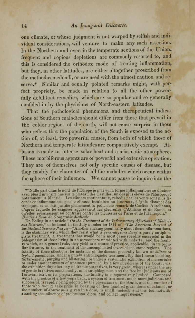 one climate, or whose judgment is not warped by selfish and indi- vidual considerations, will venture to make any such assertion. In the Northern and even in the temperate sections of the Union, frequent and copious depletions are commonly resorted to, and this is considered the orthodox mode of treating inflammation, but they, in other latitudes, are either altogether proscribed from the methodus medendi, or are used with the utmost caution and re- serve.* Similar and equally pointed remarks might, with per- fect propriety, be made in relation to all the other power- fully debilitant remedies, which are so popular and so generally confided in by the physicians of North-eastern latitudes. That the pathological phenomena and therapeutical indica- tions of Southern maladies should differ from those that prevail in the colder regions of the earth, will not cause surprise in those who reflect that the population of the South is exposed to the ac- tion of, at least, two powerful causes, from both of which those of Northern and temperate latitudes are comparatively exempt. Al- lusion is made to intense solar heat and a miasmatic atmosphere. These morbiferous agents are of powerful and extensive operation. They are of themselves not only specific causes of disease, but they modify the character of all the maladies which occur within the sphere of their influence. We cannot pause to inquire into the •Nulle part dans le nord de l'Europe je n1ai vu la forme inflammatoire se dissiner nvec plus dintensite que sur le plateau des Castilles, un des plus eleves de I'Europe, et notamment a Madrid. Les climats continentaux, refrodis par les vents sont plus fe- conds en inflammations que les climats insulaires ou littoraux, a egale distance des tropiques, et ce fait Justine pleinement la judicieuse remark de Coelius Aurelianus, d'apres laquellc les saignee3 aggravaient les pleuresies d'Athenes et de Rome, et qu'elles reussissaient au contraire contre les pleuresies de Paria et de Niellespoit.— JdoudMs Estai de Geographie Medicale. Dr. Boling in an article On the Treatment of the Inflammatory Afieciions of Malari- ous Districts, to be found in the July number for 1844 of The American Journal of the Medical Sciences,says:—Another striking peculiarity about these inflammations, is the obstinacy with which they resist what is generally considered a purely antiphlo- gistic treatment, a treatment that would be in most cases speedily successful in the phlegmasia? ot those living in an atmosphere untainted with malarta, and the facili- ty wTiich, a3 a general rule, they yield to a course of practice, applicable, in its pecu- liar features, to the treatment of the uncomplicated fevers of the same regions. The fatality of these affections, for instance of the disease generally known as bilious or typhoid pneumonia, under a purely antiphlogistic treatment, (by this I mean bleeding, tartar-emetic, purging and blistering,) or under a systematic exhibition of mercurials; or under another system of treatment pursued by a lew physicians of the South, viz: the exhibition day after day of drastic purgatives, is very great; whereas under the use of gentle laxatives occasionally, mild antiphlogistics, and the free but judicious use of Peruvian bark or its preparations, the fatality is comparatively limited. Compared •with the practice of a few years back, a system of treatment much more judicious and successful, is rapidly being adopted by the physicians of the South, and the number of those who would take pride in boasting of their hundred grain doses of calomel, or the number of drastic pills given in a dose, is small, indeed; and this too, notwith- *tanding the influence of professional dicta, and college impressions.