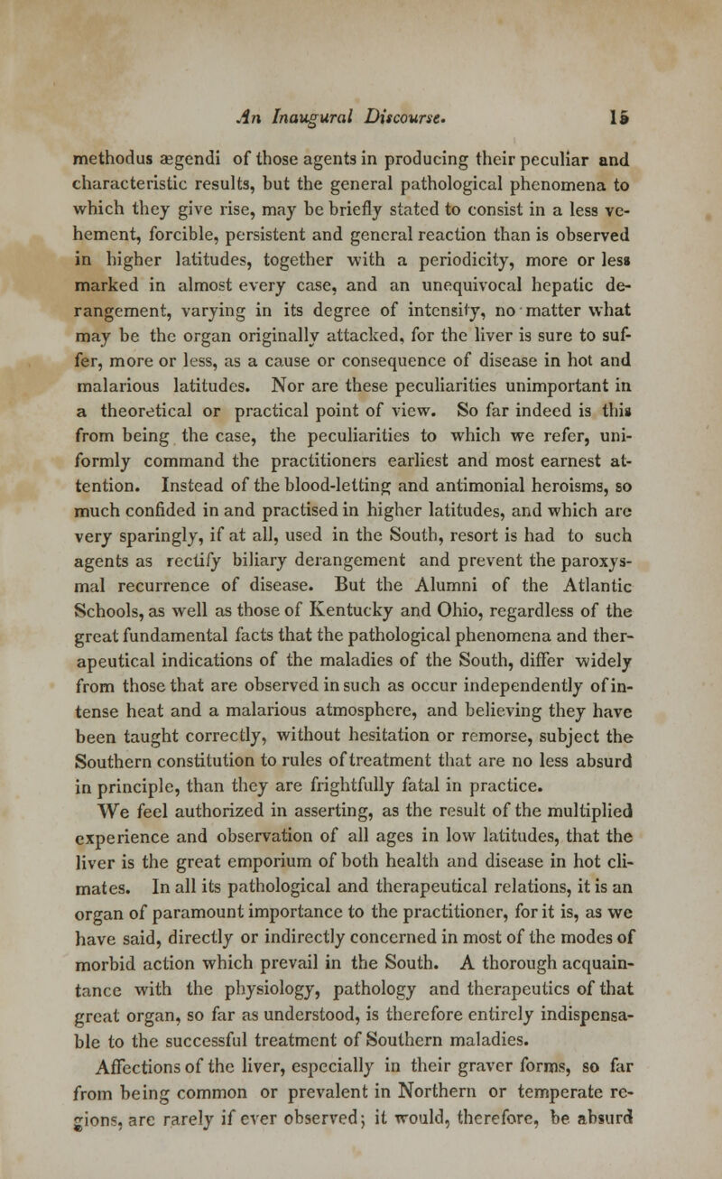 methodus aegendi of those agents in producing their peculiar and characteristic results, but the general pathological phenomena to which they give rise, may he briefly stated to consist in a less ve- hement, forcible, persistent and general reaction than is observed in higher latitudes, together with a periodicity, more or less marked in almost every case, and an unequivocal hepatic de- rangement, varying in its degree of intensity, no matter what may be the organ originally attacked, for the liver is sure to suf- fer, more or less, as a cause or consequence of disease in hot and malarious latitudes. Nor are these peculiarities unimportant in a theoretical or practical point of view. So far indeed is this from being the case, the peculiarities to which we refer, uni- formly command the practitioners earliest and most earnest at- tention. Instead of the blood-letting and antimonial heroisms, so much confided in and practised in higher latitudes, and which arc very sparingly, if at all, used in the South, resort is had to such agents as rectify biliary derangement and prevent the paroxys- mal recurrence of disease. But the Alumni of the Atlantic Schools, as well as those of Kentucky and Ohio, regardless of the great fundamental facts that the pathological phenomena and ther- apeutical indications of the maladies of the South, differ widely from those that are observed in such as occur independently of in- tense heat and a malarious atmosphere, and believing they have been taught correctly, without hesitation or remorse, subject the Southern constitution to rules of treatment that are no less absurd in principle, than they are frightfully fatal in practice. We feel authorized in asserting, as the result of the multiplied experience and observation of all ages in low latitudes, that the liver is the great emporium of both health and disease in hot cli- mates. In all its pathological and therapeutical relations, it is an organ of paramount importance to the practitioner, for it is, as we have said, directly or indirectly concerned in most of the modes of morbid action which prevail in the South. A thorough acquain- tance with the physiology, pathology and therapeutics of that great organ, so far as understood, is therefore entirely indispensa- ble to the successful treatment of Southern maladies. Affections of the liver, especially in their graver forms, so far from being common or prevalent in Northern or temperate re- gions, are rarely if ever observed-, it would, therefore, be. absurd