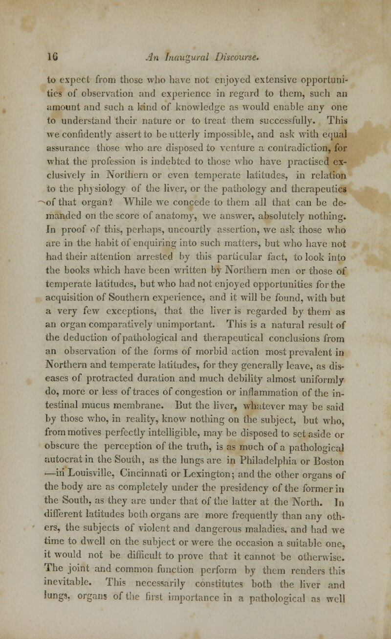 to expect from those who have not enjoyed extensive opportuni- ties of observation and experience in regard to them, such an amount and such a kind of knowledge as would enable any one to understand their nature or to treat them successfully. This we confidently assert to be utterly impossible, and ask with equal assurance those who are disposed to venture a contradiction, for what the profession is indebted to those who have practised ex- clusively in Northern or even temperate latitudes, in relation to the physiology of the liver, or the pathology and therapeutics -of that organ? While we concede to them all that can be de- manded on the score of anatomy, we answer, absolutely nothing. In proof of this, perhaps, uncourtly assertion, we ask those who .are in the habit of enquiring into such matters, but who have not had their attention arrested by this particular fact, to look into the books which have been written by Northern men or those of temperate latitudes, but who had not enjoyed opportunities for the acquisition of Southern experience, and it will be found, with but a very few exceptions, that the liver is regarded by them as an organ comparatively unimportant. This is a natural result of the deduction of pathological and therapeutical conclusions from an observation of the forms of morbid action most prevalent in Northern and temperate latitudes, for they generally leave, as dis- eases of protracted duration and much debility almost uniformly do, more or less of traces of congestion or inflammation of the in- testinal mucus membrane. But the liver, whatever may be said by those who, in reality, know nothing on the subject, but who, from motives perfectly intelligible, may be disposed to set aside or obscure the perception of the truth, is as much of a pathological autocrat in the South, as the lungs are in Philadelphia or Boston .—in Louisville, Cincinnati or Lexington; and the other organs of the body arc as completely under the presidency of the former in the South, as they are under that of the latter at the North. In different latitudes both organs are more frequently than any oth- ers, the subjects of violent and dangerous maladies, and had we time to dwell on the subject or were the occasion a suitable one, it would not be difficult to prove that it cannot be otherwise. The joint and common function perform by them renders this inevitable. This necessarily constitutes both the liver and lungs, organs of the first importance in a pathological as well