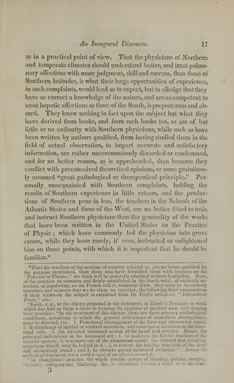 as in a practical point of view. That the physicians of Northern and temperate climates should understand better, and treat pulmo- nary affections with more judgment, skill and success, than those of Southern latitudes, is what their large opportunities of experience, in such complaints, would lead us to expect, but to alledge that they have as correct a knowledge of the nature, and are as competent to treat hepatic affections as those of the South, is preposterous and ab- surd. They know nothing in fact upon the subject but what they have derived from books, and from such books too, as are of but little or no authority with Southern physicians, while such as have been written by authors qualified, from having studied them in the field of actual observation, to impart accurate and satisfactory information, are rather unceremoniously discarded or condemned, and for no better reason, as is apprehended, than because they conflict with preconceived theoretical opinions, or some gratuitous- ly assumed great pathological or therapeutical principle. Per- sonally unacquainted with Southern complaints, holding the results of Southern experience in little esteem, and the produc- tions of Southern pens in less, the teachers in the Schools of the Atlantic States and those of the West, are no better fitted to train and instruct Southern physicians than the generality of the works that have been written in the United States on the Practice of Physic ; which have commonly led the physician into grave errors, while they have rarely, if ever, instructed or enlightened him on those points, with which it is important that he should be familiar.* •That the teachers of the sections of country referred to, are no better qualified foi the purpose mentioned, than those who have furnished them with treatises ot ':ace of Physic,  wc think will be generally admitted without hesitation. Now, of the practice so common and firmly established in the South-west, of suddenly ar- resting, or jugulating, as the French call it, remittent fever, thi be entirely rant; and to prove that we do them no injustice, the following brief compendium of their views on the subject is extracted from Dr. Ford's article on Intermittent Ftier,  etc : Look, e. g., at the objects proposed in the treatment, in Eberlc's Practice—a work which has had so large a share in forming the opinions of medical men and shaping th'ir practice : \\\ the treatment of this disease, there are three primary pathological ding to which the general in must be directed, viz: 1. Functional aerangement of the liverand alimentary canal lundancy of morbid or vitiated .secretion-, and consi quent irritation in the in tinal tube. 3. An irritated increased action ofth Hence, the cipal indications in the treatment are : I to remove out of the alimentary canal, th< .\ inch may be lodged in it; 3, to n and alimentary canal; and 4, to obviate gastro-intestina lot a word is said of an < fori to at re the whole routine system oi ,. erating, blistering &c., is examine* 3