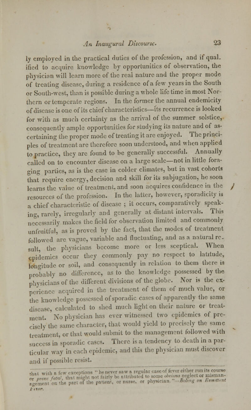 ly employed in the practical duties of the profession, and if qual. ified to acquire knowledge by opportunities of observation, the physician will learn more of the real nature and the proper mode of treating disease, during a residence of a few years in the South or South-west, than is possible during a whole life time in most Nor- thern or temperate regions. In the former the annual endemicity of disease is one of its chief characteristics—its recurrence is looked for with as much certainty as the arrival of the summer solstice, consequently ample opportunities for studying its nature and of as- certaining the proper mode of treating it are enjoyed. The princi- ples of treatment are therefore soon understood, and when applied to practice, they are found to be generally successful. Annually called on to encounter disease on a large scale—not in little fora- ging parties, as is the case in colder climates, but in vast cohorts that require energy, decision and skill for its subjugation, he soon learns the value of treatment, and soon acquires confidence in the resources of the profession. In the latter, however, sporadicity is a chief characteristic of disease ; it occurs, comparatively speak- ing, rarely, irregularly and generally at distant intervals. This necessarily makes the field for observation limited and commonly unfruitful, as is proved by the fact, that the modes of treatment followed are vague, variable and fluctuating, and as a natural re- sult the physicians become more or less sceptical. When epidemics occur they commonly pay no respect to latitude, longitude or soil, and consequently in relation to them there is probably no difference, as to the knowledge possessed by the physicians of the different divisions of the globe. Nor is the ex- perience acquired in the treatment of them of much value, or the knowledge possessed of sporadic cases of apparently the same disease, calculated to shed much light on their nature or treat- ment. No physician has ever witnessed two epidemics of pre- cisely the same character, that would yield to precisely the same treatment, or that would submit to the management followed with success in sporadic cases. There is a tendency to death in a par- ticular way in each epidemic, and this the physician must discover and if possible resist. thaTwiih a fewexceptions » he never saw a regular case of fever either run its course ' ., fata!, that might not fairly be attributed to some obvious neglect or rnisrnan- on the part of the patient, or nuree, or physician. '-BoUng on Remittent or Bg / i t.-r.