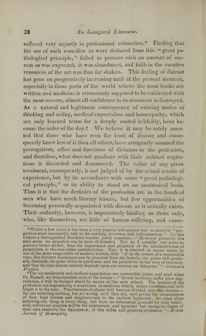 suffered very unjustly in professional estimation.* Finding that the use of such remedies as were deduced from this great pa- thological principle, failed to procure such an amount of suc- cess as was expected, it was abandoned, and faith in the curative resources of the art was thus far shaken. This feeling of distrust has gone on progressively increasing until at the present moment, especially in those parts of the world where the most books are written and medicine is erroneously supposed to be cultivated with the most success, almost all confidence in its resources is destroyed. As a natural and legitimate consequence of existing modes of thinking and acting, medical expectation and homoepathy, which are only learned terms for a deeply rooted infidelity, have be- come the order of the day.f We believe it may be safely asser- ted that those who have seen the least of disease and conse- quently know less of it than all others, have arrogantly assumed the prerogatives, office and functions of dictators to the profession, and therefore, what does not quadrate with their cabinet cogita- tions is discarded and denounced. The value of any given treatment, consequently, is not judged of by the actual results of experience, but by its accordance with some  great pathologi- cal principle, or its ability to stand on an anatomical basis. Thus it is that the destinies of the profession are in the hands of men who have much literary leisure, but few opportunities of becoming personally acquainted with disease as it actually exists. Their authority, however, is imperatively binding on those only, who, like themselves, see little of human suffering, and consc- * Within a few years it has been a very popular affirmation that in enteritis pur- gatives must necessarily add to the existing irritation and inflammation.  On this subject a distinguished Southern teacher justly remarks:—However plausible thia may seem, no prejudice can be more ill founded. Nor do I consider any point in practice better settled, than the importance and propriety of the administration of purgatives, in the case under consideration. Nay, it is asserted in round terms, by one of the most respectable of modern writers, that  if in the course of a reasonable time, free feculent discharges can be procured from the bowels, the pains will gradu- ally diminish, the pulse abate in quickness, and the patient be in the way of recovery, and that the cure almost entirely depends upon our success on this point. —liicksou'i Practice. tThe vis medicatrix and medical expectation are convertible terms, and read what Dr. Russell, an homoepathist, says of the former :— If ever medicine suffer utter deg- radation, it will be brought about by means of this new school. The leaders of the profession are engendering a scepticism in medicine which, unless counteracted, will blight it to the core. Practitioners of physic will become divided into two classes,— the one believing nothing, but yet acting as if they did, and giving the countenance of their high talents and acquirements to the rankest hypocrisy; the other class believing any thing or every thing, but have no substantial grounds for their belief; cola, cultivated sceptics will be the aristocracy, and ignorant but energetic dupes o( their own credulity the democracy, of this noble and glorious profession. —Bratsk Journal if Hvmoepathy.