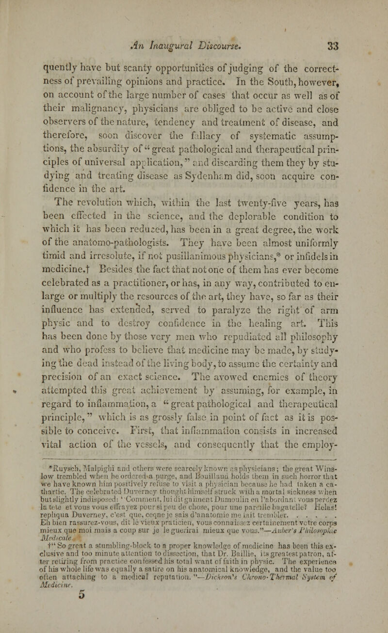 quently have but scanty opportunities of judging of the correct- ness of prevailing opinions and practice. In the South, however, on account of the large number of cases that occur as well as of their malignancy, physicians are obliged to be active and close observers of the nature, tendency and treatment of disease, and therefore, soon discover the f-llacy of systematic assump- tions, the absurdity of  great pathological and therapeutical prin- ciples of universal application, end discarding them they by stu- dying and treating disease as Sydenham did, scon acquire con- fidence in the art. The revolution which, within the last twenty-five years, has been effected in the science, and the deplorable condition to which it has been reduced, has been in a great degree, the work of the anatomo-pathologists. They have been almost uniformly timid and irresolute, if riot pusillanimous physicians,* or infidels in medicine.f Besides the fact that not one of them has ever become celebrated as a practitioner, or has, in any way, contributed to en- large or multiply the resources of the art, they have, so far as their influence has extended, served to paralyze the right of arm physic and to destroy confidence in the healing art. This has been done by those very men who repudiated all philosophy and who profess to believe that medicine may be made, by study- ing the dead instead of the living body, to assume the certainty and precision of an c>:act science. The avowed enemies of theory attempted this great achievement by assuming, for example, in regard to inflammation, a a great pathological and therapeutical principle,?' which is as grossly fake in point of fact as it is pos- sible to conceive. First, that inflammation consists in increased vital action of the vessels, and consequently that the employ- *Ruysch, Malpighi and others were scarcely known as physicians; the great Wins- low trembled when heordered a purge, and Bouillaud hold:- them in such horror that we have known him positively refuse to visit a physician because he had taken a ca- thartic. The' Duverney thou i If struck with a mortal sickness when butslightjy indisposed: ' Comment, luiditgaimentDumoulin en l'abordani vousperdez It. tete et vous vous effrayez pour si peu de chose, pour une pare*)He bagatelle? Helas! repliqua Duverney, e'est que, ceqneje sais d'anatomie me {ait trembler Eh bien rassurez-vous, dit le vieux praticien, vousconnais3(:'. certainement votre corps mieux que moi mais a coup sur jo le guerirai niieux que vous.—Auber'81'hilosophie Medicate. t So great, a stumbling-block to a proper knowledge of medicine has been this ex- clusive and too minute attention to dissection, that Dr. Baillie, its greatest patron, af- ter retiring from practice < is total want cf faith in physic. The experience of his whole life was equally a satire on his anatomical knowledge, and the value too often attaching to a medical reputation. —DicksoiCi ChromfTh&rntal Syitetn of Medicine. 5