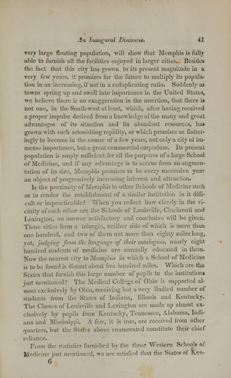 very large floating population, will show that Memphis is fully able to furnish all the facilities enjoyed in larger cities. Besides the fact that this city has grown to its present magnitude in a very few years, it promises for the future to multiply its popula- tion in an increasing, if not in a reduplicating ratio. Suddenly as towns spring up and swell into importance in the United States, we believe there is no exaggeration in the assertion, that there is not one, in the South-west at least, which, after having received a proper impulse derived from a knowledge of the many and great advantages of its situation and its abundant resources, has grown with such astonishing rapidity, or which promises so flatter- ingly to become in the course of a few years, not only a city of im- mense importance, but a great commercial emporium. Its present population is amply sufficient for all the purposes of a large School of Medicine, and if any advantage is to accrue from an augmen- tation of its size, Memphis promises to be every successive year an object of progressively increasing interest and attraction. Is the proximity of Memphis to other Schools of Medicine such as to render the establishment of a similar institution in it diffi- cult or impracticable? When you reflect how closely in the vi- cinity of each other are the Schools of Louisville, Cincinnati and Lexington, an answer satisfactory and conclusive will be given. Those cities form a triangle, neither side of which is more than one hundred, and two of them not more than eighty miles long, yet, judging from the language of their catalogues, nearly eight hundred students of medicine are annually educated in them. Now the nearest city to Memphis in which a School of Medicine is to be found is distant about five hundred miles. Which are the States that furnish this large number of pupils to the institutions just mentioned? The Medical College of Ohio is supported al- most exclusively by Ohio, receiving but a very limited numher of students from the States of Indiana, Illinois and Kentucky. The Classes of Louisville and Lexington are made up almost ex- clusively by pupils from Kentucky, Tennessee, Alabama, Indi- ana and Mississippi. A few, it is true, arc received from other quarters, but the States above enumerated constitute their chief reliance. Fiom the statistics furnished by the three Western Schools of Jkledicine jus* mentioned, we are satisfied that the States of Ken- 6