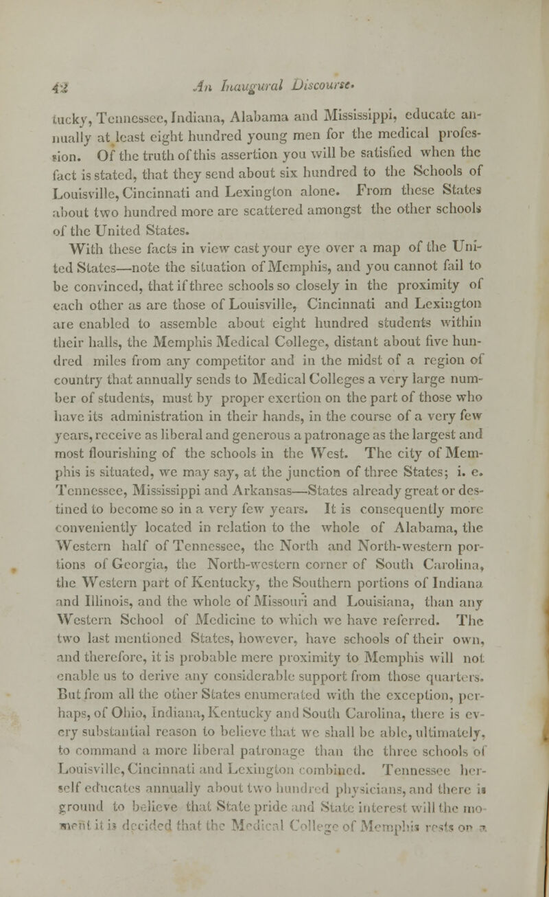 Eucky, Tennessee, Indiana, Alabama and Mississippi, educate an- nually at least eight hundred young men for the medical profes- sion.  Of the truth of this assertion you will be satisfied when the fact is stated, that they send about six hundred to the Schools of Louisville, Cincinnati and Lexington alone. From these States about two hundred more are scattered amongst the other schools of the United States. With these facts in view cast your eye over a map of the Uni- ted States—note the situation of Memphis, and you cannot fail to be convinced, that if three schools so closely in the proximity of each other as are those of Louisville, Cincinnati and Lexington are enabled to assemble about eight hundred students within their halls, the Memphis Medical College, distant about five hun- dred miles from any competitor and in the midst of a region of country that annually sends to Medical Colleges a very large num- ber of students, must by proper exertion on the part of those who have its administration in their hands, in the course of a very few years, receive as liberal and generous a patronage as the largest and most flourishing of the schools in the West. The city of Mem- phis is situated, we may say, at the junction of three States; i. c. Tennessee, Mississippi and Arkansas—States already great or des- tined to become so in a very few years. It is consequently more conveniently located in relation to the whole of Alabama, the Western half of Tennessee, the North and North-western por- tions of Georgia, the North-western corner of South Carolina, the Western part of Kentucky, the Southern portions of Indiana and Illinois, and the whole of Missouri and Louisiana, than any Western School of Medicine to which we have referred. The two last mentioned States, however, have schools of their own, and therefore, it is probable mere proximity to Memphis will not enable us to derive any considerable support from those quarters. But from all the other States enumerated with the exception, per- haps, of Ohio, Indiana, Kentucky and South Carolina, there is <-\ cry substantial reason to believe that wc shall be able, ultimately, to command a more liberal patronage than the three schook ol Louisville, Cincinnati and Lexington combined. Tennessee her- self educates annually about two hundred physicians, and there i« ground to believe that State pride and State interest will the nefil il is dei