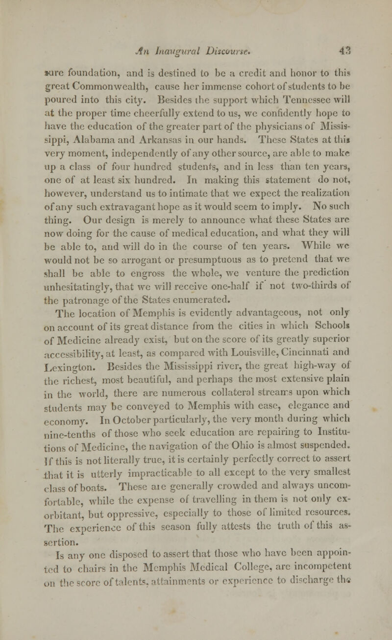 •ore foundation, and is destined to be a credit and honor to this great Commonwealth, cause her immense cohort of students to be poured into this city. Besides the support which Tennessee will at the proper time cheerfully extend to us, we confidently hope to have the education of the greater part of the physicians of Missis- sippi, Alabama and Arkansas in our hands. These States at this very moment, independently of any other source, are able to make up a class of four hundred students, and in less than ten years, one of at least six hundred. In making this statement do not, however, understand us to intimate that we expect the realization of any such extravagant hope as it would seem to imply. No such thing. Our design is merely to announce what these States are now doing for the cause of medical education, and what they will be able to, and will do in the course of ten years. While we would not be so arrogant or presumptuous as to pretend that we shall be able to engross the whole, we venture the prediction unhesitatingly, that we will receive one-half if not two-thirds of the patronage of the States enumerated. The location of Memphis is evidently advantageous, not only on account of its great distance from the cities in which Schools of Medicine already exist, but on the score of its greatly superior accessibility, at least, as compared with Louisville, Cincinnati and Lexington. Besides the Mississippi river, the great high-way oi the richest, most beautiful, and perhaps the most extensive plain in the world, there are numerous collateral streams upon which students may be conveyed to Memphis with case, elegance and economy. In October particularly, the very month during which nine-tenths of those who seek education arc repairing to Institu- tions of Medicine, the navigation of the Ohio is almost suspended. If this is not literally true, it is certainly perfectly correct to assert that it is utterly impracticable to all except to the very smallest class of boats. These aic generally crowded and always uncom- fortable, while the expense of travelling in them is not only ex- orbitant, but oppressive, especially to those of limited resources. The experience of this season fully attests the truth of this as- sertion. Is any one disposed to assert that those who have been appoin- ted to chairs in the Memphis Medical College, arc incompetent on the score of talents, attainments or experience to discharge the