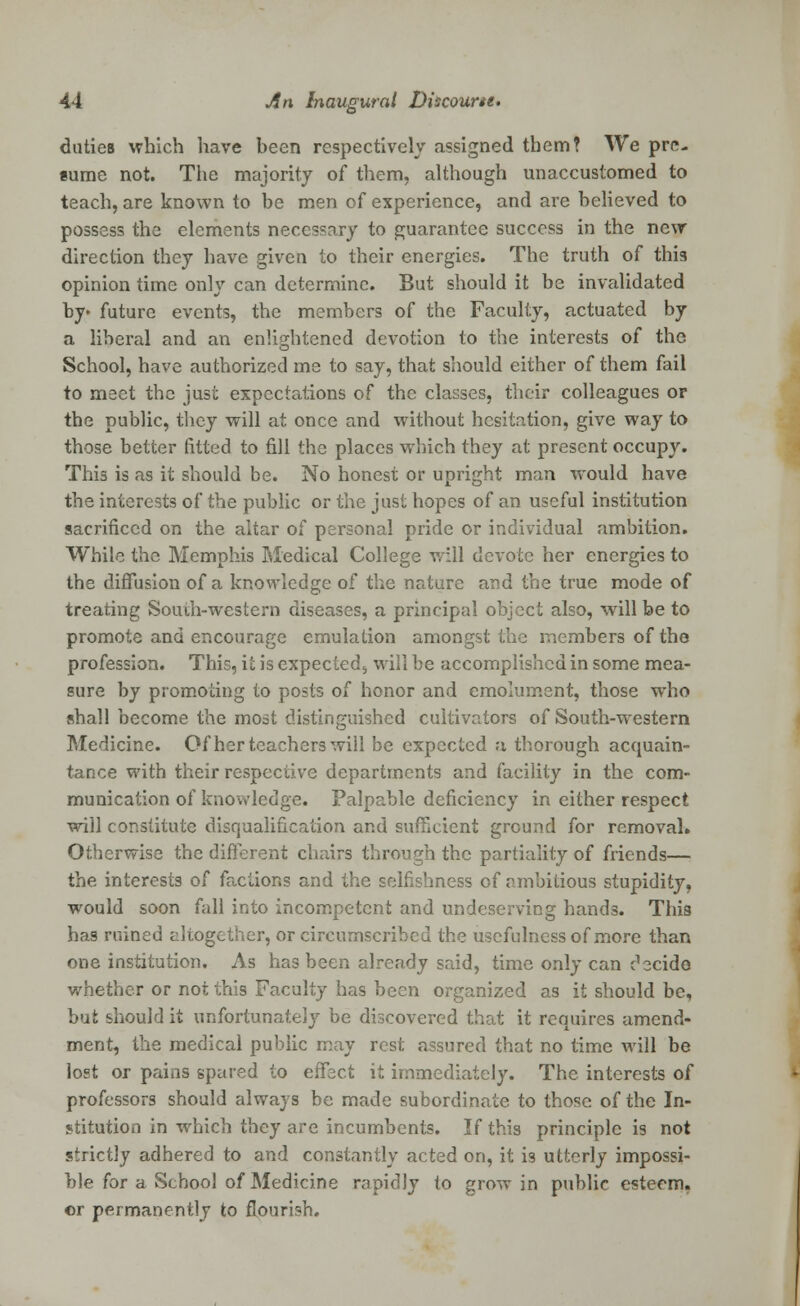 duties which have been respectively assigned them? We pre- sume not. The majority of them, although unaccustomed to teach, are known to be men of experience, and are believed to possess the elements necessary to guarantee success in the new direction they have given to their energies. The truth of this opinion time only can determine. But should it be invalidated by> future events, the members of the Faculty, actuated by a liberal and an enlightened devotion to the interests of the School, have authorized me to say, that should either of them fail to meet the just expectations of the classes, their colleagues or the public, they will at once and without hesitation, give way to those better fitted to fill the places which they at present occupy. This is as it should be. No honest or upright man would have the interests of the public or the just hopes of an useful institution sacrificed on the altar of personal pride or individual ambition. While the Memphis Medical College will devote her energies to the diffusion of a knowledge of the nature and the true mode of treating South-western diseases, a principal object also, will be to promote and encourage emulation amongst the members of the profession. This, it is expected,, will be accomplished in some mea- sure by promoting to posts of honor and emolument, those who shall become the most distinguished cultivators of South-western Medicine. Of her teachers will be expected a thorough acquain- tance with their respective departments and facility in the com- munication of knowledge. Palpable deficiency in either respect will constitute disqualification and sufficient ground for removal* Otherwise the different chairs through the partiality of friends— the interests of factions and the selfishness of ambitious stupidity, would soon fall into incompetent and undeserving hands. This has ruined altogether, or circumscribed the usefulness of more than one institution. As has been already said, time only can decide whether or not this Faculty has been organized as it should be, but should it unfortunately be discovered that it requires amend- ment, the medical public may rest assured that no time will be lost or pains spared to effect it immediately. The interests of professors should always be made subordinate to those of the In- stitution in which they are incumbents. If this principle is not strictly adhered to and constantly acted on, it is utterly impossi- ble for a School of Medicine rapidly to grow in public esteem, or permanently to flourish.