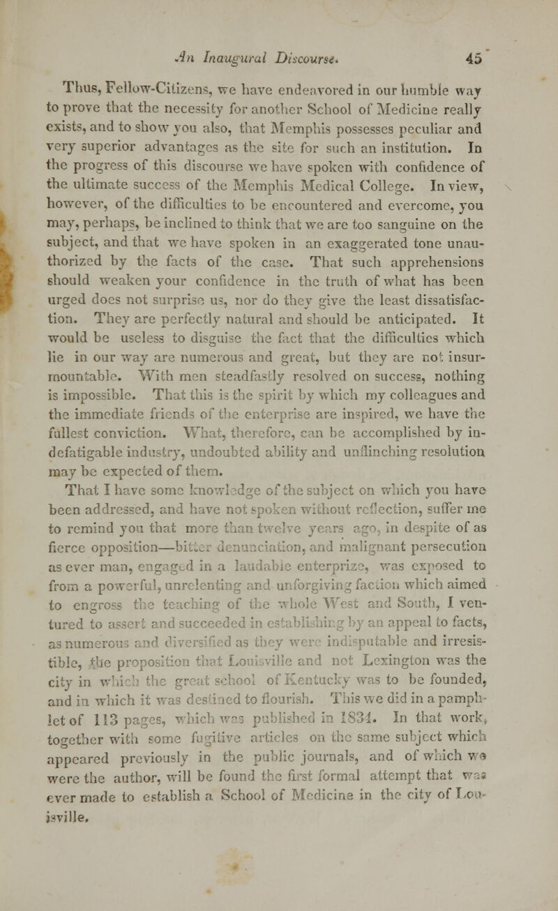 Thus, Fellow-Citizens, we have endeavored in our humble way to prove that the necessity for another School of Medicine really exists, and to show you also, that Memphis possesses peculiar and very superior advantages as the site for such an institution. In the progress of this discourse we have spoken with confidence of the ultimate success of the Memphis Medical College. In view, however, of the difficulties to he encountered and overcome, you may, perhaps, he inclined to think that we are too sanguine on the subject, and that we have spoken in an exaggerated tone unau- thorized by the facts of the case. That such apprehensions should weaken your confidence in the truth of what has been urged docs not surprise us, nor do they give the least dissatisfac- tion. They are perfectly natural and should be anticipated. It would be useless to disguise the fact that the difficulties which lie in our way are numerous and great, but they are not insur- mountable. With men steadfastly resolved on success, nothing is impossible. That this is the spirit hy which my colleagues and the immediate friends of the enterprise are inspired, we have the fullest conviction. What, therefore, can be accomplished by in- defatigable industry, undoubted ability and unflinching resolution may be expected of them. That I have some knowledge of the subject on which you have been addressed, and have not spoken without reflection, suffer me to remind you that more than twelve 3 1 despite of as fierce opposition—bi: '.on, and malignant persecution as ever man, engaged in a laudable enterprize, was exposed to from a powerful, unrelenting and unforgiving faction which aimed to engross the teaching cf the whole West and South, I ven- tured to assert and succeeded in c: an appeal to facts, as numerous and. diversified as they wer ; table and irresis- tible, the proposition that Louisville and not Lexington was the city in v 3 great school of Kentucky was to be founded, and in which it was destined to flourish. This we did in a pamph- let of 113 pages, which' 1831. In that work, together with some fugitive articles on the same subject which appeared previously in the public journals, and of which we were the author, will be found the first formal attempt that • ever made to establish a School of Medicine in the city of Lo 1 j:-«ville.