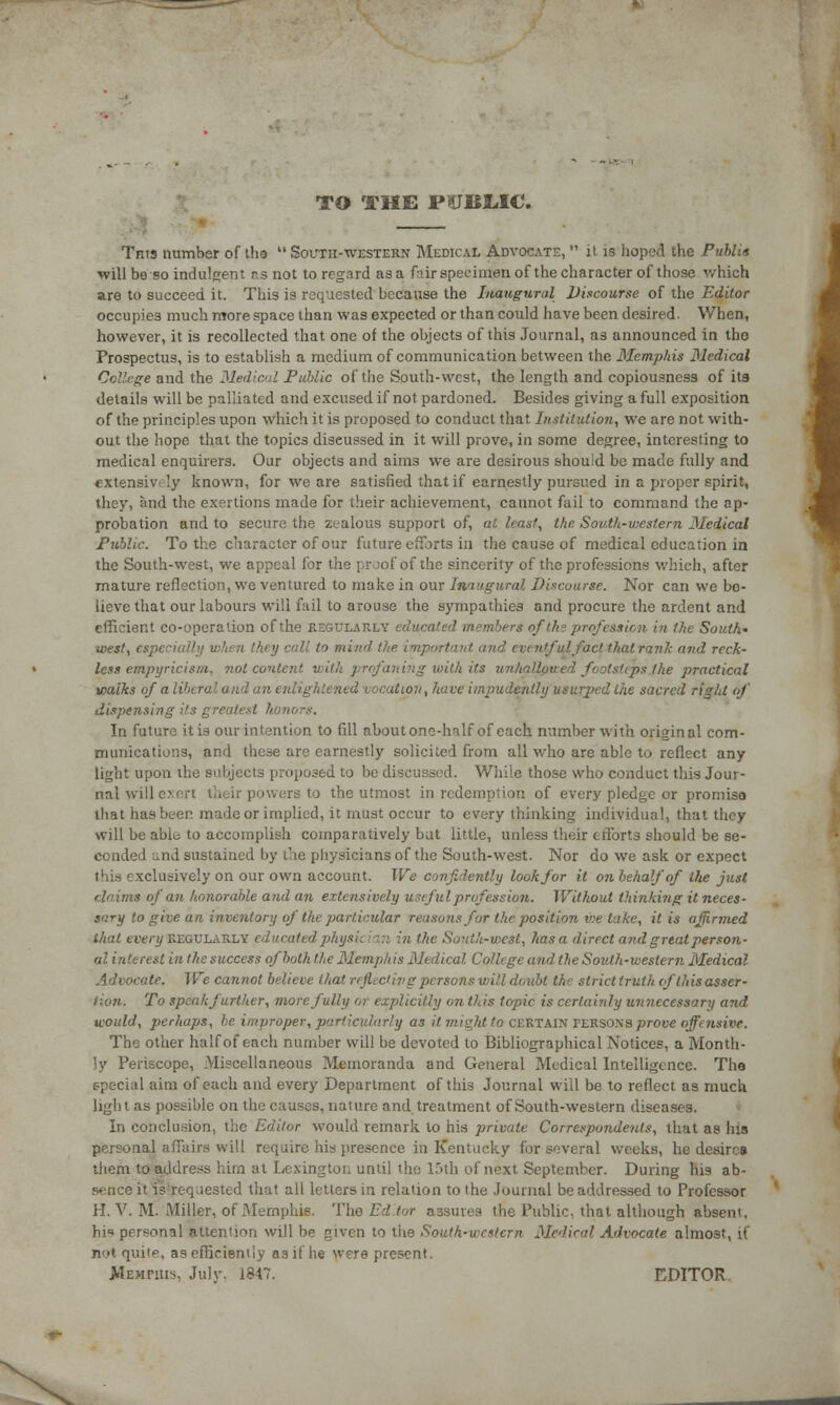 TO THE PUBLIC. Tnts number of tho  South-western Medical Advocate,  it is hoped the Public will be so indulgent as not to regard as a frir specimen of the character of those which are to succeed it. This is requested because the Inaugural Discourse of the Editor occupies much more space than was expected or than could have been desired. When, however, it is recollected that one of the objects of this Journal, as announced in tho Prospectus, is to establish a medium of communication between the Memphis Medical College and the Medical Public of the South-west, the length and copiousness of its details will be palliated and excused if not pardoned. Besides giving a full exposition of the principles upon which it is proposed to conduct that Institution, we are not with- out the hope that the topics discussed in it will prove, in some degree, interesting to medical enquirers. Our objects and aims we are desirous should be made fully and extensiv.-'y known, for we are satisfied that if earnestly pursued in a proper spirit, they, and the exertions made for their achievement, cannot fail to command the ap- probation and to secure the zealous support of, al least, the. South-western Medical Public. To the character of our future efforts in the cause of medical education in the South-west, we appeal for the proof of the sincerity of the professions which, after mature reflection, we ventured to make in our Inaugural Discourse. Nor can we be- lieve that our labours will fail to arouse the sympathies and procure the ardent and efficient co-operation of the REGULARLY educated members of the profession in the South' west, especi >/ call to mind the import itfulfact that rank and reck' less empyricism. not content, with profaning with its unhallowed footsteps the practical walks of a i i n enlightened vocation, have impudently usurped Cue sacred right of dispensing its greatest h In future itis our intention to fill aboutonc-hnlf of each number with original com- munications, and these are earnestly solicited from all who are able to reflect any light upon the subjects proposed to be discussed. While those who conduct this Jour- nal will c- | '.'.ers to the utmost in redemption of every pledge or promise that has beer, made or implied, it must occur to every thinking individual, that they Will be able to accomplish comparatively but little, unless their efforts should be se- conded und sustained by the physicians of the South-west. Nor do we ask or expect this exclusively on our own account. We confidently look for it on behalf of the just ms of an honorable and an extensively useful profession. Without thinking it neces- sary to give an inventory of the particular reasons for the position we lake, it is affirmed that every REGULARLY educated physic ian in the Soni,'c-v)cst, has a direct and great person- al interest in the success of both the Memphis Medical College and the South-western Medical Advocate. We cannot believe that reflecting persons will doubt the strict triith ofthis asser- tion. To speak further, more fully or explicitly on this topic is certainly unnecessary and would, perhaps, be improper, particularly as it might to CERTAIN PERSOma prove offensive. The other half of each number will be devoted to Bibliographical Notices, a Month- ly Periscope, Miscellaneous Memoranda and General Medical Intelligence. The special aim of each and every Department of this Journal will be to reflect as much light as possible on the causes, nature and treatment of South-western diseases. In conclusion, the Editor would remark to his private Correspondents, that as his personal affairs will require his presence in Kentucky for several weeks, he desires them to address him at Lexington until the 15th of next September. During his ab- sence it is'requested that all letters in relation to the .Journal be addressed to Professor H. V. M. Miller, of Memphis. The Editor assures the Public, that although absent, hi1' personal attention will be given to the South-western Medical Advocate almost, if not qui'e, as efficiently as if he were present. Memphis, July. 1917. EDITOR.