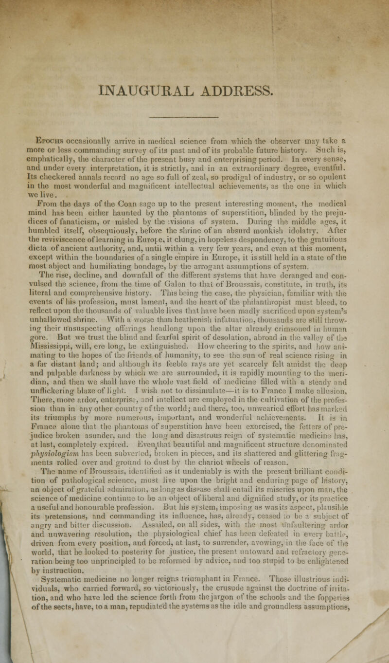 INAUGURAL ADDRESS. Epochs occasionally arrive in medical science from which the observer may take a more or less commanding survey of its past and of its probable future history. Such is, emphatically, the character of the present busy and enterprising period. In every sense, and under every interpretation, it is strictly, and in an extraordinary degree, eventful. Its checkered annals record no age so full of zeal, so prodigal of industry, or so opulent in the most wonderful and magnificent intellectual achievements, as the one in which we live. From the days of the Coan sage up to the present interesting moment, the medical mind has been either haunted by the phantoms of superstition, blinded by Ibc preju- dices of fanaticism, or misled by the :visions of system. During the middle ages, it humbled itself, obsequiously, before the shrine of an absurd monkish idolatry. After the reviviscence of learning in Europe, it clung, in hopeless despondency, to the gratuitous dicta of ancient authority, and, until within a very few years, and even at this moment, except within the boundaries of a single empire in Europe, it is still held in a state of the most abject and humiliating bondage, by the arrogant assumptions of system. The rise, decline, and downfall of the different systems that have deranged and con- vulsed the science, from the time of Galen to thai of Broussais, constitute, in truth, its literal and comprehensive history. This being the case, the physician, familiar with die events of his profession, must lament, and the heart of the philanthropist must bleed, to reflect upon the thousands of valuable lives that have been madly sacrificed upon system's unhallowed shrine. With a worse than heathenish infatuation, thousands are still throw- ing their unsuspecting offerings headlong upon the altar already crimsoned in human gore. But we trust the blind and fearful spirit of desolation, abroad in the valley of the Mississippi, will, ere long, be extinguished. How cheering to the spirits, and how ani- mating to the hopes of the friends of humanity, to see the sun of real science rising in a far distant land; and although its feeble rays are yet scarcely felt amidst the deep and palpable darkness by which we are surrounded, it is rapidly mounting to the meri- dian, and then we shall have the whole vast field of medicine filled with a steady and unflickering blaze of light. I wish not to dissimulate—it is to France I make allusion. There, more ardor, enterprise, and intellect arc employed in the cultivation of the profes- sion than in any other country of the world; and there, too, unwearied effort has marked its triumphs by more numerous, important, and wonderful achievements. It is in France alone that the phantoms of superstition have been exorcised, the fetters of pre- judice broken asunder, and the long and disastrous reign of systematic medicine lias, at last, completely expired. Even,thnt beautiful and magnificent structure denominated p/tysiologivm has been subverted] broken in pieces, and its shattered and glittering fng- ments rolled over and ground to dust by the chariot wheels of reason. The name of Broussais, identified as it undeniably is with the present brilliant condi- tion of pathological science, must live upon the bright and enduring page of history, an object of grateful admiration, as long as disease shall entail its miseries upon man, the science of medicine continue to be an object oflibcral and dignified study,or its practice a useful and honourable profession. But his system, imposing as was its aspect, plausible its pretensions, and commanding its influence, has, already, ceased ,o be a subject of angry and bitter discussion. Assailed, on all sides, with the most u'nfitullering ardor and unwavering resolution, the physiological chief has been defeated in every battle, driven from every position, and forced, at last, to surrender, avowing, in the face of the world, that be looked to postcriiy for justice, the present untoward and refractory gene- ration being too unprincipled to be reformed by advice, r.nd too stupid to be enlightened bv instruction. Svstematic medicine no longer reigns triumphant in France. Those illustrious indi- viduals, who carried forward, so victoriously, the crusude against the doctrine of iriita- tion, and who have led the science forth from the jargon of the schools and the fopperies of the sects, have, to a man, repudiated the systems as the idle and groundless assumptions,