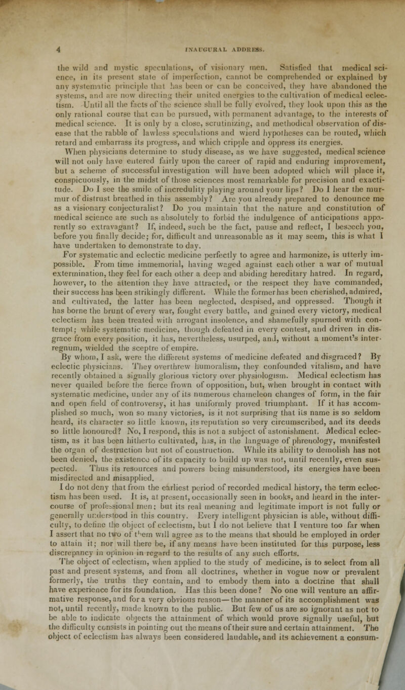 IXAl'Gl'RVL ADDHK3S. the wild and mystic speculations, of visionary men. Satisfied that medical sci- ence, in its present stale of ini|>eiTeclion, cannot be comprehended or explained by anv systematic principle that has been or can be conceived, they have abandoned the systems, and are now directing their united energies to the cultivation of medical eclec- tism. Until all the facts of the science shall be fully evolved, they look upon this as the only rational course that can be pursued, with permanent advantage, to the interests of medical science. It is only by a close, scrutinizing, and methodical observation of dis- ease that the rabble of lawless speculations and wierd hypotheses can be routed, which retard and embarrass its progress, and which cripple and oppress its energies. When physicians determine to study disease, as we have suggested, medical science will not only have entered fairly upon the career of rapid and enduring improvement, but a scheme of successful investigation will have been adopted which will place it, conspicuously, in the midst of those sciences most remarkable for precision and exacti- tude. Do I see the smile of incredulity playing around your lips? Do I hear the mur- mur of distrust breathed in this assembly? Are you already prepared to denounce me as a visionary conjecturalist? Do you maintain that the nature and constitution of medical science are such as absolutely to forbid the indulgence of anticipations appa- rently so extravagant? If, indeed, such be the fact, pause and reflect, I besoech you, before you finally decide; for, difficult and unreasonable as it may seem, this is what I have undertaken to demonstrate to day. For systematic and eclectic medicine perfectly to agree and harmonize, is utterly im- possible. From time immemorial, having waged against each other a war of mutual extermination, they feel for each other a deep and abiding hereditary hatred. In regard, however, to the attention they have attracted, or the respect they have commanded, their success has been strikingly different. While the former has been cherished, admired, and cultivated, the latter has been neglected, despised, and oppressed. Though it has borne the brunt of every war, fought every battle, and gained every victory, medical eclectisrn has been treated with arrogant insolence, and shamefully spurned with con- tempt; while systematic medicine, though defeated in every contest, and driven in dis- grace from every position, it has, nevertheless, usurped, and, without a moment's inter- regnum, wielded the sceptre of empire. By whom, I ask, were the different systems of medicine defeated and disgraced? By eclectic physicians. They overthrew humoralism, they confounded vitalism, and have recently obtained a signally glorious victory over physiologist!). Medical eclectisrn has never quailed before the fierce frown of opposition, but, when brought in contact with systematic medicine, under any of its numerous chameleon changes of form, in the fair and open field of controversy, it has uniformly proved triumphant. If it has accom- plished so much, won so many victories, is it not surprising that its name is so seldom heard, its character so little known, its reputation so very circumscribed, and its deeds so little honoured? No, 1 respond, this is not a subject of astonishment. Medical eclec- tisrn, as it has been hitherto cultivated, has, in the language of phrenology, manifested the organ of destruction but not of construction. While its ability to demolish has not been denied, the existence of its capacity to build up was not, until recently, even sus- pected. Thus iis resources and powers being misunderstood, its energies have been misdirected and misapplied. I do not deny that from the earliest period of recorded medical history, the term eclec- tisrn has been used. It is, at present, occasionally seen in books, and heard in the inter- course of professional men; but its real meaning and legitimate import is not fully or generally understood in this country. Every intelligent physician is able, without diffi- culty, to define the object of eclectisrn, but I do not believe that I venture too far when I assert that no two of't'^ern wdl agree as to the means that should be employed in order to attain it; nor will there be, if any means have been instituted for this purpose, less discrepancy in opinion in regard to the results of any such efforts. The object of eclectisrn, when applied to the study of medicine, is to select from all past and present systems, and from all doctrines, whether in vogue now or prevalent formerly, the truths they contain, and to embody them into a doctrine that shall have experience for its foundation. Has this been done? No one will venture an affir- mative response, and for a very obvious reason—the manner of its accomplishment was not, until recently, made known to the public. But few of us are so ignoiant as not to be able to indicate objects the attainment of which would prove signally useful, but the difficulty consists in pointing out the means of their sure and certain attainment. The object of eclectisrn has always been considered laudable, and its achievement a consum-