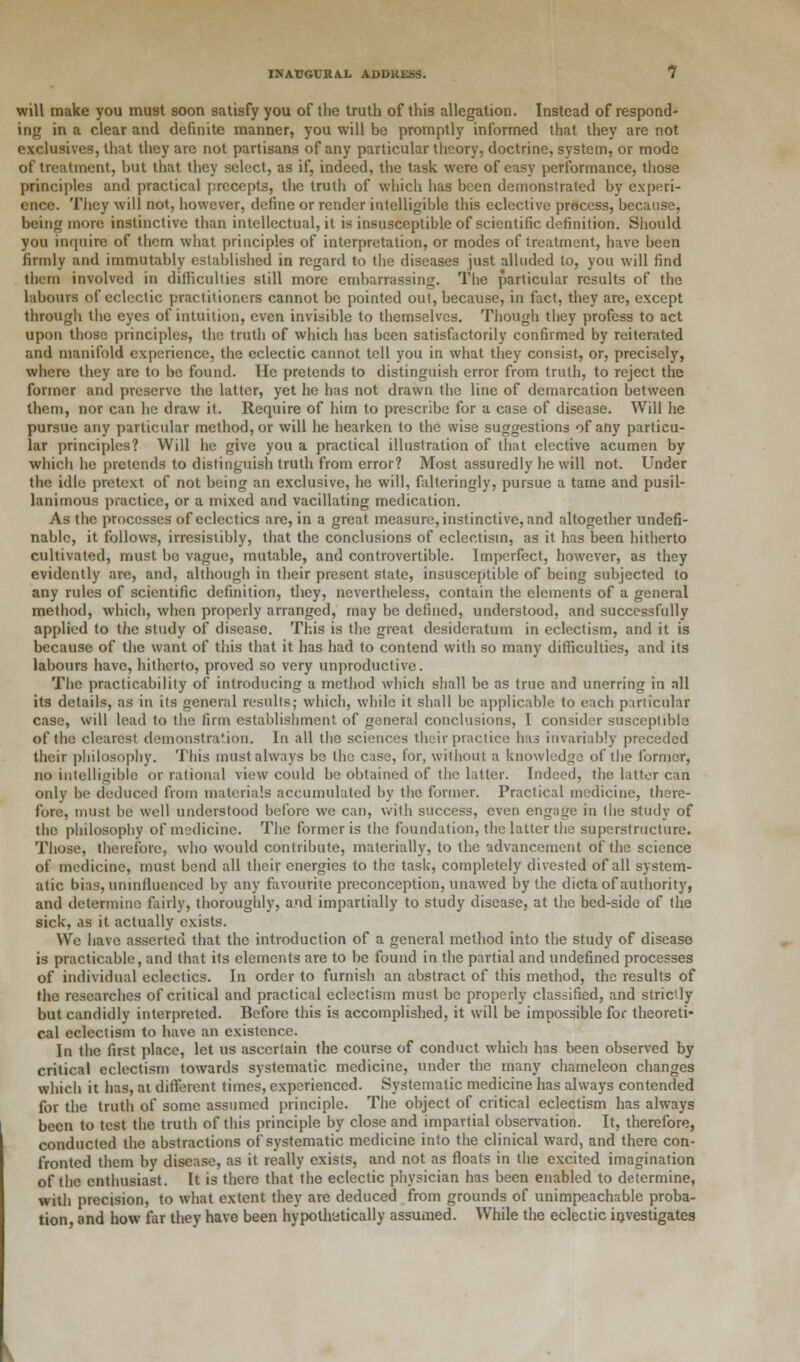 will make you must soon satisfy you of the truth of this allegation. Instead of respond- ing in a clear and definite manner, you will be promptly informed that they are not exclusives, that they are not partisans of any particular theory, doctrine, system, or mode of treatment, but that they select, as if, indeed, the task were of easy performance, those principles and practical precepts, the truth of which has been demonstrated by experi- ence. They will not, however, define or render intelligible this eclective process, because, being more instinctive than intellectual, it is insusceptible of scientific definition. Should you inquire of them what principles of interpretation, or modes of treatment, have been firmly and immutably established in regard to the diseases just alluded to, you will find them involved in difficulties still more embarrassing. The particular results of the labours of eclectic practitioners cannot be pointed out, because, in fact, they are, except through the eyes of intuition, even invisible to themselves. Though they profess to act upon those principles, the truth of which has been satisfactorily confirmed by reiterated and manifold experience, the eclectic cannot tell you in what they consist, or, precisely, where they are to be found. lie pretends to distinguish error from truth, to reject the former and preserve the latter, yet he has not drawn the line of demarcation between them, nor can he draw it. Require of him to prescribe for a case of disease. Will he pursue any particular method, or will he hearken to the wise suggestions of any particu- lar principles? Will he give you a practical illustration of that elective acumen by which he pretends to distinguish truth from error? Most assuredly lie will not. Under the idle pretext of not being an exclusive, he will, falteringly, pursue a tame and pusil- lanimous practice, or a mixed and vacillating medication. As the processes of eclectics are, in a great measure, instinctive, and altogether undefi- nable, it follows, irresistibly, that the conclusions of eclectism, as it has been hitherto cultivated, must bo vague, mutable, and controvertible. Imperfect, however, as they evidently are, and, although in their present state, insusceptible of being subjected to any rules of scientific definition, they, nevertheless, contain the elements of a general method, which, when properly arranged, may be defined, understood, and successfully applied to the study of disease. This is the great desideratum in eclectism, and it is because of the want of this that it has had to contend with so many difficulties, and its labours have, hitherto, proved so very unproductive. The practicability of introducing a method which shall be as true and unerring in all its details, as in its general results; which, while it shall be applicable to each particular case, will lead to the firm establishment of general conclusions, I consider susceptible of the clearest demonstra'ion. In all the sciences their practice has invariably preceded their philosophy. This must always be the case, for, without a knowledge of the former, no intelligible or rational view could be obtained of the latter. Indeed, the latter can only be deduced from materials accumulated by the former. Practical medicine, there- fore, must be well understood before we can, with success, even engage in the study of the philosophy of medicine. The former is the foundation, the latter the superstructure. Those, therefore, who would contribute, materially, to the advancement of the science of medicine, must bend all their energies to the taslc, completely divested of all system- atic bias, uninfluenced by any favourite preconception, unawed by the dicta of authority, and determine fairly, thoroughly, and impartially to study disease, at the bed-side of the sick, as it actually exists. We have asserted that the introduction of a general method into the study of disease is practicable, and that its elements are to be found in the partial and undefined processes of individual eclectics. In order to furnish an abstract of this method, the results of the researches of critical and practical eclectism must be properly classified, and strictly but candidly interpreted. Before this is accomplished, it will be impossible for theoreti- cal eclectism to have an existence. In the first place, let us ascertain the course of conduct which has been observed by critical eclectism towards systematic medicine, under the many chameleon changes which it has, at different times, experienced. Systematic medicine has always contended for the truth of some assumed principle. The object of critical eclectism has always been to test the truth of this principle by close and impartial observation. It, therefore, conducted the abstractions of systematic medicine into the clinical ward, and there con- fronted them by disease, as it really exists, and not as floats in the excited imagination of the enthusiast. It is there that the eclectic physician has been enabled to determine, with precision, to what extent they are deduced from grounds of unimpeachable proba- tion, and how far they have been hypothytically assumed. While the eclectic investigates