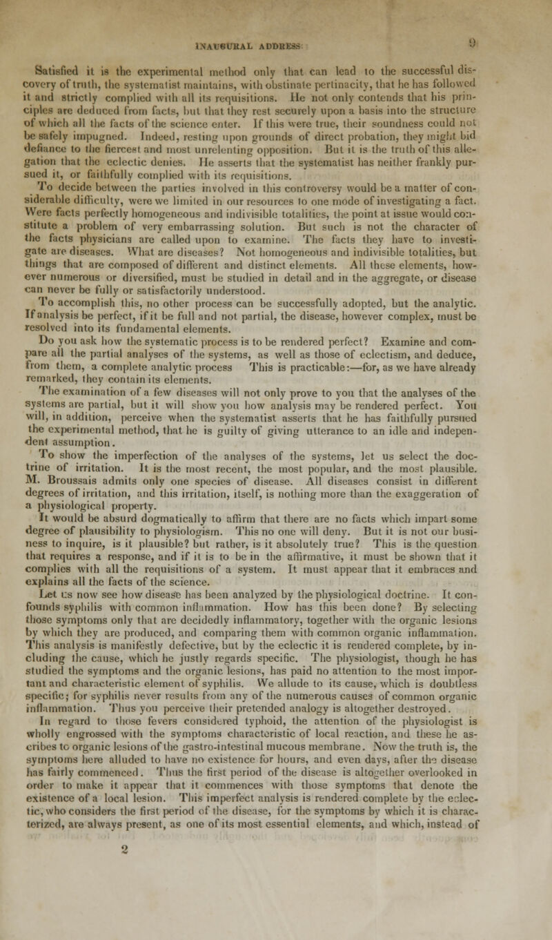 Satisfied it is the experimental method only that can lead to the successful dis- covery of truth, the systematist maintains, with obstinate pertinacity, that he has followed it and strictly complied with all its requisitions. He not only contends that his prin- ciples are deduced from facts, hut that they rest securely upon a basis into the structure of which all the facts of the science enter. If this were true, their soundness could not be safely impugned. Indeed, resting upon grounds of direct probation, they might bid defiance to the fiercest and most unrelenting opposition. But it is the truth of this alle- gation that the eclectic denies. He asserts that the systematist has neither frankly pur- sued it, or faithfully complied with its requisitions. To decide between the parlies involved in this controversy would be a matter of con- siderable difficulty, were we limited in our resources to one mode of investigating a fact. Were facts perfectly homogeneous and indivisible totalities, the point at issue would con- stitute a problem of very embarrassing solution. But such is not the character of the facts physicians are called upon to examine. The facts they have to investi- gate are diseases. What are diseases? Not homogeneous and indivisible totalities, but things that are composed of different and distinct elements. All these elements, how- ever numerous or diversified, must be studied in detail and in the aggregate, or disease can never be fully or satisfactorily understood. To accomplish this, no other process can be successfully adopted, but the analytic. If analysis be perfect, if it be full and not partial, the disease, however complex, must be resolved into its fundamental elements. Do you ask how the systematic process is to be rendered perfect? Examine and com- pare all the partial analyses of the systems, as well as those of cclectism, and deduce, from them, a complete analytic process This is practicable:—for, as we have already remarked, they contain its elements. The examination of a few diseases will not only prove to you that the analyses of the systems are partial, but it will show you how analysis may be rendered perfect. You will, in addition, perceive when the systematist asserts that he has faithfully pursued the experimental method, that he is guilty of giving utterance to an idle and indepen- dent assumption. To show the imperfection of the analyses of the systems, let us select the doc- trine of irritation. It is the most recent, the most popular, and tbe most plausible. M. Broussais admits only one species of disease. All diseases consist in different degrees of irritation, and this irritation, itself, is nothing more than the exaggeration of a physiological property. It would be absurd dogmatically to affirm that there are no facts which impart some degree of plausibility to physiologism. This no one will deny. But it is not our busi- ness to inquire, is it plausible? but rather, is it absolutely true? This is the question that requires a response, and if it is to be in the affirmative, it must be shown that it complies with all the requisitions of a system. It must appear that it embraces and explains all the facts of the science. Let cs now see how disease has been analyzed by the physiological doctrine. It con- founds syphilis with common inflammation. How has this been done? By selecting those symptoms only that are decidedly inflammatory, together with the organic lesions by which they are produced, and comparing them with common organic inflammation. This analysis is manifestly defective, but by the eclectic it is rendered complete, by in- cluding the cause, which he justly regards specific. The physiologist, though he has studied the symptoms and the organic lesions, has paid no attention to the most impor- tant and characteristic element of syphilis. We allude to its cause, which is doubtless specific; for syphilis never results from any of the numerous causes of common organic inflammation. Thus you perceive their pretended analogy is altogether destroyed. In regard to those fevers considered typhoid, the attention of the physiologist is wholly engrossed with the symptoms characteristic of local reaction, and these he as- cribes to organic lesions of the gastro-intestinal mucous membrane. Now the truth is, the symptoms here alluded to have no existence for hours, and even days, after the disease has fairly commenced. Thus the first period of the disease is altogether overlooked in order to make it appear that it commences with those symptoms that denote the existence of a local lesion. This imperfect analysis is rendered complete by the eclec- tic, who considers the first period of the disease, for the symptoms by which it is charac- terized, are always present, as one of its most essential elements, and which, instead of 2