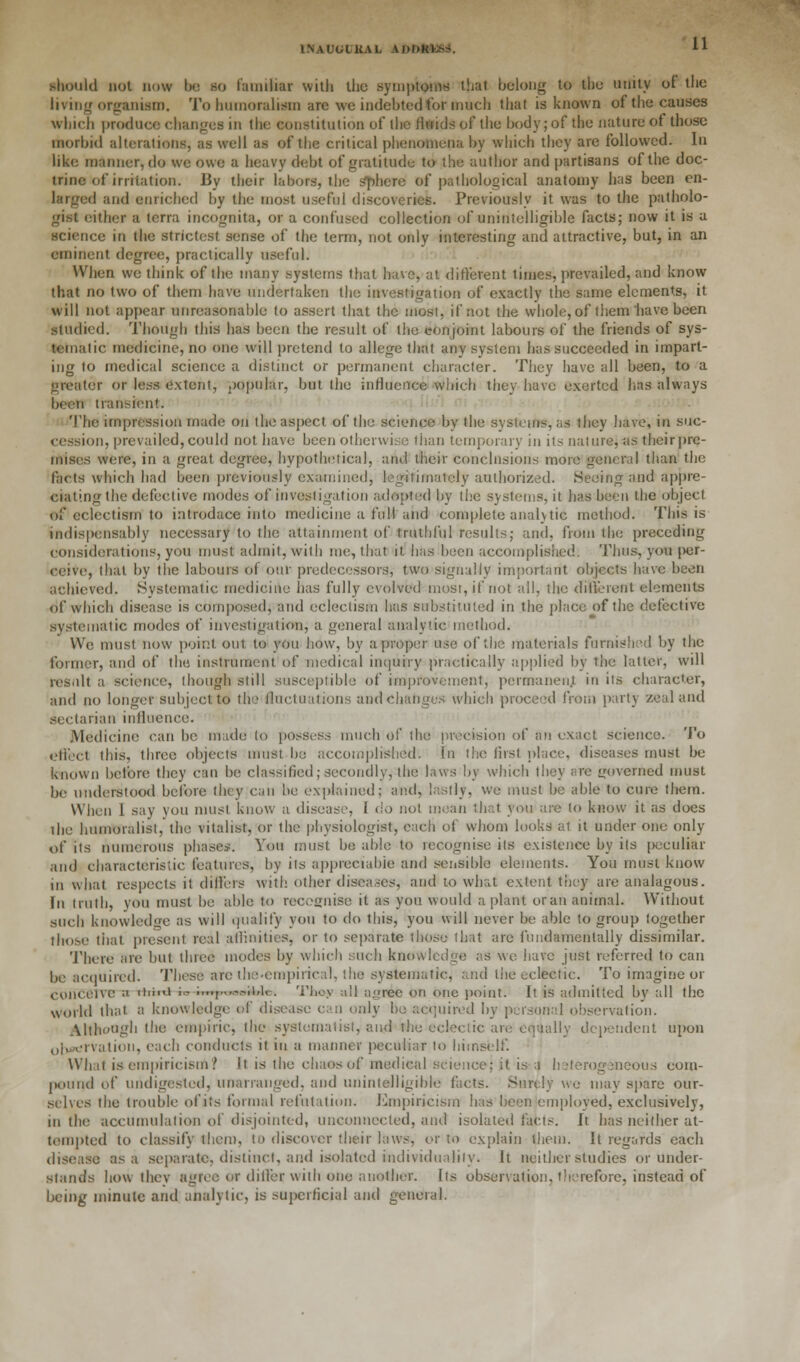 1NAUOLKAL ADMtfcXtt. should not now be so familiar with the symptoms that belong to the unity of the living organism. To humoralism are we indebted for much that is known of the causes which produce changes in the constitution of the fluids of the body; of the nature of those morbid alterations, as well as of the critical phenomena by which they are followed. In like manner, do we owe a heavy debt of gratitude to the author and partisans of the doc- trine of irritation. 13y their labors, the Sphere of pathological anatomy has been en- larged and enriched by the most useful discoveries. Previously it was to the patholo- gist either a terra incognita, or a confused collection of unintelligible facts; now it is a science in the strictest sense of* the term, not only interesting and attractive, but, in an eminent degree, practically useful. When we think of the many systems that have, at different times, prevailed, and know that no two of them have undertaken the investigation of exactly the same elements, it will not appear unreasonable to assert that the most, if not the whole, of them have been studied. Though this has been the result of the conjoint labours of the friends of sys- tematic medicine, no one will pretend to allege that any system has succeeded in impart- ing to medical science a distinct or permanent character. They have all been, to a greater or less extent, popular, but the influence which they have exerted his always been transient. The impression made on the aspect of the science by the systems, as they have, in suc- cession, prevailed, could not have been otherwise than temporary in its nature, as their pre- mises were, in a great degree, hypothetical, and their conclusions more general than the facts which had been previously examined, legitimately authorized. Seeing and appre- ciating the defective modes of investigation adopted by the systems, it has been the object of eclectism to introdace into medicine a full and complete analytic method. This is indispensably necessary to the attainment of truthful results; and, from the preceding considerations, you must admit, with me, that it has been accomplished. Thus, you per- ceive, that by the labours of our predecessors, two signally important objects have been achieved. Systematic medicine has fully evolved most, if not all, the different elements of which disease is composed, and eclectism has substituted in the place of the defective systematic modes of investigation, a general analytic method. We must now point out. to you how, by a proper use of the materials furnished by the former, and of the instrument of medical inquiry practically applied by the latter, will result a science, (hough still susceptible of improvement, permanent, in its character, and no longer subject to the fluctuations and changes which proceed from party Zealand sectarian influence. Medicine can be made to possess much of the preeision of In exact science. To oflect this, three objects must be accomplished. In the first place, diseases must be known before they can be classified; secondly, the laws by which they are governed must be understood before they can be explained; and, lastly, we must be able to cure them. When I say vou must know a disease, 1 do not mean that you are to know it as does the humoralist, the vitalist, or the physiologist, each of whom looks at it under one only of its numerous phase*. You must be able to recognise its existence by its |>cculiar and characteristic features, by its appreciable and sensiblo elements. You must know in what respects it differs with other diseases, and to what extent they are analagous. fn truth, you must be able to recognise it as you would a plant oran animal. Without such knowledge as will quality you to do this, you will never be able to group together those that present real affinities, or to separate those that are fundamentally dissimilar. There are but three modes by which such knowledge as we have just referred to can be acquired. These arc the-cinpirical, the systematic, and the eclectic. To imagine or conceive ;i iimO. io imp^oAAc. Thoy all agree on one point: It is admitted by all the world that 0 knowledge of disease can only be acquired by personal observation. Although the empiric, the syslematist, and the eclectic are equally dependent upon olurervation, each conducts it in a manner peculiar to himself. What is empiricism? It is the chaos of medical science; it is a heterogeneous com- pound of undigested, unarraiigcd. and unintelligible facts. Surely we may spare our- selves the trouble of its formal refutation. Empiricism has been employed, exclusively, in the accumulation of disjointed, unconnected, and isolated facts. It has neither at- tempted to classify them, to discover their laws, or to explain them. It regards each disease as a separate, distinct, and isolated individuality. It neither studies or under- stands how they agree or dill'er with one another. Its observation, therefore, instead of being minute and analytic, is superficial and general.