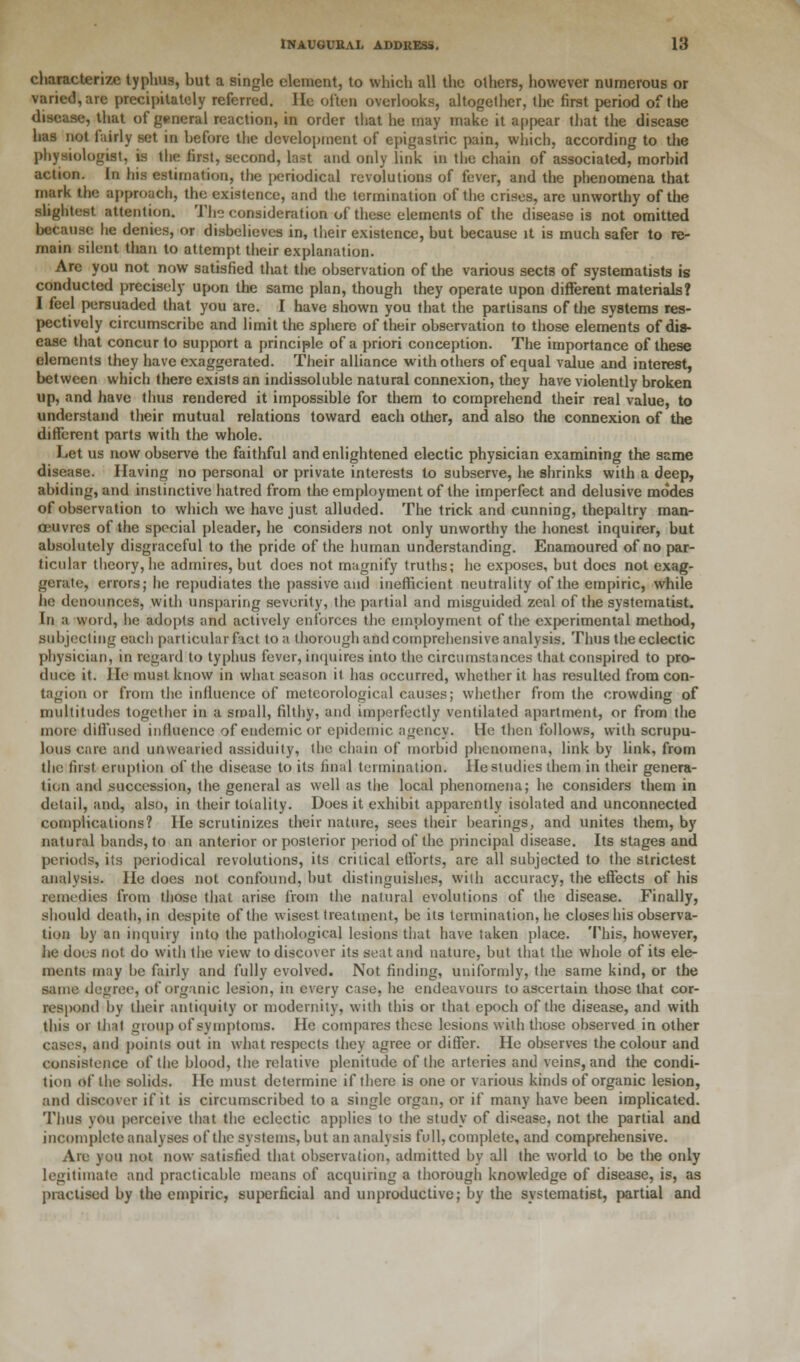 characterize typhus, but a single element, to which all the others, however numerous or varied, are precipitately referred. He often overlooks, altogether, the first period of the disease, that of general reaction, in order that he may make it appear that the disease has not fairly set in before the development of epigastric pain, which, according to the physiologist, is the first, second, last and only link in the chain of associated, morbid action. In his estimation, the jKjriodical revolutions of fever, and the phenomena that mark the approach, the existence, and the termination of the crises, are unworthy of the slightest attention. The consideration of these elements of the disease is not omitted because he denies, or disbelieves in, their existence, but because it is much safer to re- main silent than to attempt their explanation. Are you not now satisfied that the observation of the various sects of systematists is conducted precisely upon the same plan, though they operate upon different materials? I feel persuaded that you are. I have shown you that the partisans of the systems res- pectively circumscribe and limit the sphere of their observation to those elements of dis- ease that concur to support a principle of a priori conception. The importance of these elements they have exaggerated. Their alliance with others of equal value and interest, between which there exists an indissoluble natural connexion, they have violently broken up, and have thus rendered it impossible for them to comprehend their real value, to understand their mutual relations toward each other, and also the connexion of the different parts with the whole. Let us now observe the faithful and enlightened electic physician examining the same disease. Having no personal or private interests to subserve, he shrinks with a deep, abiding, and instinctive hatred from the employment of the imperfect and delusive modes of observation to which we have just alluded. The trick and cunning, thepaltry man- oeuvres of the special pleader, he considers not only unworthy the honest inquirer, but absolutely disgraceful to the pride of the human understanding. Enamoured of no par- ticular theory, he admires, but does not magnify truths; he exposes, but does not exag- gerate, errors; he repudiates the passive and inefficient neutrality of the empiric, while he denounces, with unsparing severity, the partial and misguided zeal of the systematist. In a word, he adopts and actively enforces the employment of the experimental method, subjecting each particular fact to a thorough and comprehensive analysis. Thus the eclectic physician, in regard to typhus fever, inquires into the circumstances that conspired to pro- duce it. He must know in what season it has occurred, whether it has resulted from con- tagion or from the influence of meteorological causes; whether from the crowding of multitudes together in a small, filthy, and imperfectly ventilated apartment, or from the more diffused influence of endemic or epidemic agency. He then follows, with scrupu- lous care and unwearied assiduity, the chain of morbid phenomena, link by link, from the first eruption of the disease to its final termination. He studies them in their genera- tion and succession, the general as well as the local phenomena; he considers them in detail, and, also, in their totality. Does it exhibit apparently isolated and unconnected complications? He scrutinizes their nature, sees their bearings, and unites them, by natural bands, to an anterior or posterior period of the principal disease. Its stages and periods, its periodical revolutions, its critical efforts, are all subjected to the strictest analysis. He does not confound, but distinguishes, with accuracy, the effects of his remedies from those that arise from the natural evolutions of the disease. Finally, should death, in despite of the wisest treatment, be its termination, he closes his observa- tion by an inquiry into the pathological lesions that have taken place. This, however, he does not do with the view to discover its seat and nature, but that the whole of its ele- ments may he fairly and fully evolved. Not finding, uniformly, the same kind, or the same decree, of organic lesion, in every case, he endeavours to ascertain those that cor- respond by their antiquity or modernity, with this or that epoch of the disease, and with this or that group of symptoms. He compares these lesions with those observed in other cases, and points out in what respects they agree or differ. He observes the colour and consistence of the blood, the relative plenitude of the arteries and veins, and the condi- tion of the solids. He must determine if there is one or various kinds of organic lesion, and discover if it is circumscribed to a single organ, or if many have been implicated. Thus you perceive that the eclectic applies to the study of disease, not the partial and incomplete analyses of the systems, but an analysis full, complete, and comprehensive. Are you not now satisfied that observation, admitted by all the world to be the only legitimate and practicable means of acquiring a thorough knowledge of disease, is, as practised by the empiric, superficial and unproductive; by the systematist, partial and