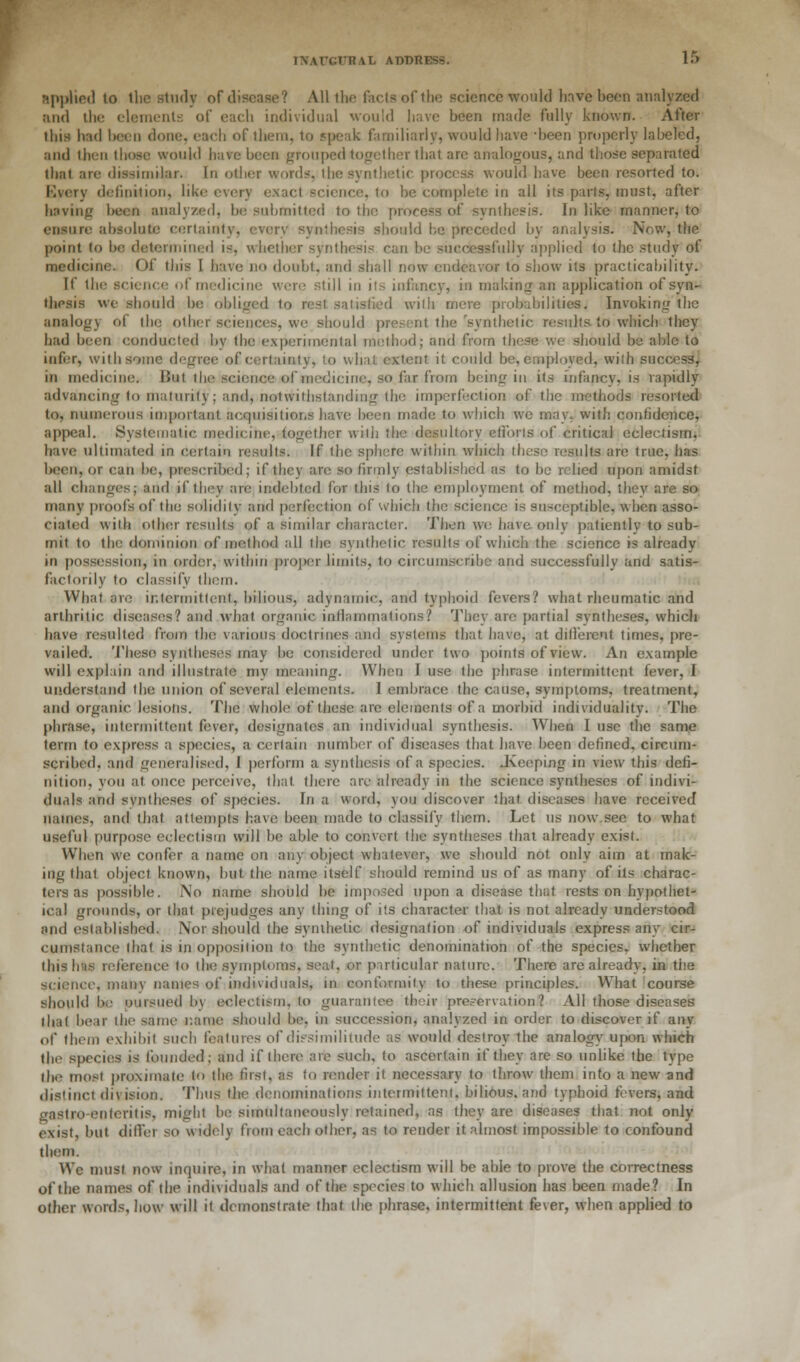 Applied to the study of disease? All the facts of the science would have been analyzed and the elements of each individual would have been made fully known. After this had Imjcii done, each of them, to speak familiarly, would liave -been properly labeled, and then those would have been grouped together lhat are analogous, and those separated that are dissimilar. In other word?-, the synthetic process would have been resorted to. Every definition, like every exact science, to be complete in all its parts, must, after having been analyzed, be submitted to the process of synthesis. In like manner, to ensure absolute certainty, every synthesis should he preceded by analysis. Now, the point to be determined is, whether synthesis can be successfully applied to the study of medicine. Of this I have no doubt, and shall now endeavor to show its practicability. If the science of medicine were still in its infancy, in making an application of syn- thesis we should be obliged to rest, satisfied with mere probabilities. Invoking the analogy of the other sciences, we should present the'synthetic results to which they had been conducted by the experimental method; and from these we should be able to infer, with some degree of certain) v, to what extent it could be, employed, with success, in medicine. But the science of medicine, so far from being in its infancy, is rapidly advancing to maturity; and, notwithstanding the imperfection of the methods resorted to, numerous important acquisitions have been made to which we may, with confidence, appeal. Systematic medicine, together with the desultory efforts of critical eclectism, have ultimated in certain results. If the sphere within which these results are true, has been, or can be, prescribed; if they are so firmly established as to be relied upon amidst all changes; and if they are indebted for this to the employment of method, thev are so many proofs of the solidity and perfection of which the science is susceptible, when asso- ciated with other results of a similar character. Then we have only patiently to sub- mit to the dominion of method all the synthetic results of which the science is already in possession, in order, within proper limits, to circumscribe and successfully and satis- factorily to classify them. What are intermittent, bilious, adynamic, and typhoid fevers? what rheumatic and arthritic diseases? and what organic inflammations? They arc partial syntheses, which have resulted from the various doctrines and systems that have, at different times, pre- vailed. These syntheses may be considered under two points of view. An example will explain and illustrate my meaning. When I use the phrase intermittent fever, I understand the union of several elements. I embrace the cause, symptoms, treatment, and organic lesions. The whole of these are elements of a morbid individuality. The phrase, intermittent fever, designates an individual synthesis. When I use the same term to express a species, a certain number of diseases that have been defined, circum- scribed, and generalised, 1 perform a synthesis of a species. .Keeping in view this defi- nition, you at once perceive, that there are already in the science syntheses of indivi- duals and syntheses of species. In a word, you discover that diseases have received names, and that attempts have been made to classify them. Let us now.see to what useful purpose eclectism will be able to convert the syntheses that already exist. When we confer a name on any object whatever, we should not only aim at mak- ing that object known, but the name itself should remind us of as many of its charac- ters as possible. No name should be imposed upon a disease that rests on hypothet- ical grounds, or that prejudges any thing of its character that is not already understood and established. Nor should the synthetic designation of individuals express any cir- cumstance that is in opposition to the synthetic denomination of the species, whether this has reference to the symptoms, seat, or particular nature. There are already, in the science, many names of individuals, in conformity to these principles. What course should be pursued by eclectism, to guarantee their preservation? All those diseases that bear the same name should be, in succession, analyzed in order to discover if any of them exhibit such features of dissimilitude as would destroy the analogy upon which the species is founded; and if there are such, to ascertain if they are so unlike the type the most proximate to the first, as to render it necessary to throw them into a new and distinct division. Thus the denominations intermittent, bilious, and typhoid fevers, and gastro enteritis, might be simultaneously retained, as they are diseases that not only exist, but differ so widely from each other, as to render it almost impossible to confound them. We must now inquire, in what manner eclectism will be able to prove the correctness of the names of the individuals and of the species to which allusion has been made? In other words, how will it demonstrate that the phrase, intermittent fever, when applied to