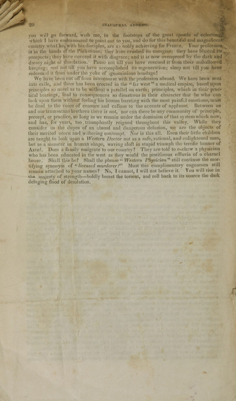 you will go forward, wiih me, in the footsteps of the great apostle of eelcctisnjj which I have endeavoured to point out to you, and do for this beautiful and magnificent country what he, with his disciples, are so nobly achieving for France. Your profession is in the hands of the Philistines; they h ive crushed its energies; they have blasted its prospects; they have covered it with disgrace; and it is now overspread by the dark and dreary nigfet of desolation. Pause not till you have rescued it from their unhallowed keeping; rest not till you have accomplished its regeneration; sleep not till you have redeemed it from under the yoke of ignominious bondage! We have been cut off from intercourse with the profession abroad. We have bcon sent into exile, and there has been erected in the far west a medical empire, based upon principles so novel as to be without a parallel on earth; principles, which in their prac- tical bearings, lead to consequences so disastrous in their character that he who can look upon them without feeling his bosom bursting with the most painful emotions, must be dead to the voice of censure and callous to the accents of apphusc. Between us and our tramontane brethren there is not, nor can there be any community of principle, precept, or practice, so long as we remain under the dominion of that s\ stem which now, and has, for year?, too. triumphantly reigned throughout this valley. While they consider us the dupes of an absurd and dangerous delusion, we are the objects of their merited scorn and withering contempt. Nor is this all. Even their little children are taught to look upon a Western Doctor not as a safe, rational, and enlightened man, but as a monster in human shape, waving aloft in stupid triumph the terrific banner of Azrael. Does a family emigrate to our country? They are told to e&chow a physician who has been educated in the west as they would the pestiferous effluvia of a charnel house. Shall this be? Shall the phrase  Western Physician still continue the mor- tifying synonym of licensed murderer? Must this complimentary cognomen still remain attached to your names? No, 1 cannot, I will not believe it. You will rise in tl.o majesty of strength—boldly breast the torrent, and roll back to its source the dark deluging flood of desolation.