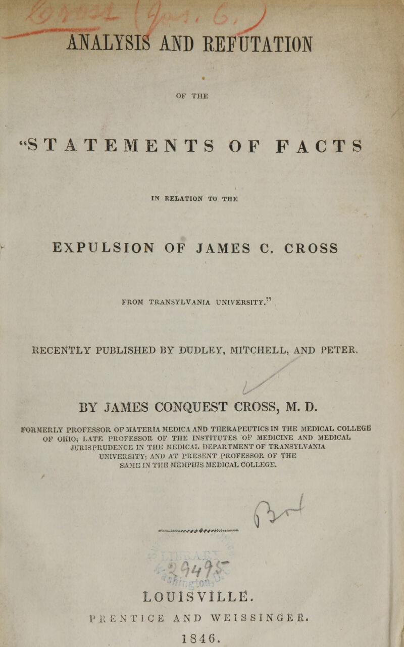 ^t •i*m*»n~*r! :• ■ ANALYSIS AND REFUTATION OF THE STATEMENTS OF FACTS IN RELATION TO THE EXPULSION OF JAMES C. CROSS FROM TRANSYLVANIA UNIVERSITY. RECENTLY PUBLISHED BY DUDLEY, MITCHELL, AND PETER. BY JAMES CONQUEST CROSS, M. D. FORMERLY PROFESSOR OF MATERIA MEDICA AND THERAPEUTICS IN THE MEDICAL COLLEGE OF OHIO; LATE PROFESSOR OF THE INSTITUTES OF MEDICINE AND MEDICAL JURISPRUDENCE IN THE MEDICAL DEPARTMENT OF TRANSYLVANIA UNIVERSITY; AND AT PRESENT PROFESSOR. OF THE SAME IN THE MEMPHIS MEDICAL COLLEGE. *. 1 <■***#*****■ LOUISVILLE. P \\ !•; N T I C E AND W E I 3 S I N G E K, 1846.