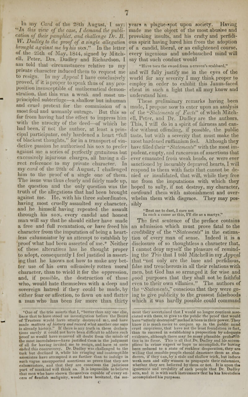 In my Card o( the 28th August, I sny: In this view of the case, I demand the publi- cation of their pamphlet, and challenge Dr. B. W. Dudley lo the proof of a single allegation brought against me by his son. In the letter of the 25th of May, 1844, signed by Mitch- ell, Peter, Drs. Dudley and Richardson, I am told that circumstances relative to my private character induced them to request me to resign. In my Appeal I have conclusively proved, if it is proper to speak thus of any pro- position insusceptible of mathematical demon- stration, that this was a weak and most un- principled subterfuge—a shallow but inhuman and cruel pretext for the commission of a most foul and unmanly outrage. But this so far ironi having had the effect to impress him with the atrocity of the deed—of which he had been, if not the author, at least a. prin- cipal participator, only hardened a heart full of blackest thoughts, for in a transport of vin- dictive passion he authorised his son to prefer against me a series of perfectly gratuitous but excessively injurious charges, all having a di- rect reference to my private character. In my card of the 28th of August, I challenged him to the proof of a single one of them. The issue was thus clearly and fairly made up, the question and the only question was the truth of the allegations that had been brought against me. He, with his three subordinates, having most cruelly assaulted my character, and he himself having repeated the assault through his son, every candid and honest man will say that he should either have made a free and full recantation, or have freed his character from the imputation of being a heart- less calumniator by an attempt to establish by proof what had been asserted of me.* Neither of these alteratives has he thought proper to adopt, consequently I feel justified in assert- ing that he knows not how to make any bet- ter use of his own offensively rotten moral character, than to wield it for the oppression, and, if possible, the destruction of those who, would hate themselves with a deep and sovereign hatred if they could be made, by either fear or affection, to fawn on and flatter a man who has been for more than thirty *One of the trio asserts that I, better than any one else, kjirto that to have stood an investigation before the Board of Trustees would have utterly destroyed in.', and have made matters nf history and record what another one says is already history. If there is any truth in these declara- tions surely it could not have been difficult to adduce such proof as would have removed all doubt from the minds Of the most incredulous—have justified them in the judgment of all for having invited me to resign) and have at once ended this controversy. Dr. Dudley was challenged to the task but declined it, while his cringing and contemptible associates have attempted it no further than to indulge in such vague unsupported assertions as prove that they are calumniators, and that they are conscious the judicious part of mankind will think so. It is impossible to believe that men who have shown themselves capable of every ex- ecs of fiendish malignity, would have hesitated, the ino- years a plague-spot upou society. Having made me the object of the most abusive and provoking insults, and his crafty and perfidi- ous spirit having lured him from the adoption of a candid, liberal, or an enlightened course, every ingenious and undebauched mind will say that such conduct would Have torn the sword from a craven's scabbard, and will fully justify me in the eyes of the world for any severity I may think proper to employ in order to exhibit this Janus-faced cheat in such a light that all may know and understand him. These preliminary remarks having been made, I propose now to enter upon an analysis of the Statements of Facts. of which Mitch- ell, Peter, and Dr. Dudley are the authors. This, I will do in a spirit of fairness and can- dor without offending, if possible, the public taste, but with a severity that must make the most hardened ruffianism feel. Although they have filled their Statements with the most im- pudent, empty, and rancorous of assertions that ever emanated from weak heads, or were ever sanctioned by incurably depraved hearts, I will respond to them with facts that cannot be de- nied or invalidated, that will, while they free me from the imputations with which they hoped to sully, if not destroy, my character, confound them with astonishment and over- whelm them with disgrace. They may pos- sibly Beat me to dust, I care not In such a cause as this, 1'li die as a martyr. The first sentence of the preface contains an admission which must prove fatal to the credibility of the Statements in the estima- tion of every man of sense. Indeed it is a disclosure of so thoughtless a character that, I cannot deny myself the pleasure of remind- ing the Trio that I told Mitchell in my Appeal that not only are the base and perfidious, false and treacherous in all their relations with men, but God has so arranged it for wise and good purposes that they shall not be faithful even to their own villanies. The authors of the Statements, conscious that they were go- ing to give publicity to the grossest falsehoods which it was hardly possible could command ment they ascertained that I would no longer continue asso- ciated with them, to give to the public, the proof that would have utterly destroyed me had it been in their power. They know it is much easier to conjure up in the public mind cruel suspicions, that have not the least foundation in fact, than lo succeed in establishing a proposition by adequate evidence, although there may be many plausible probatf'Ai'- ties in its favor. This is all that Dr. Dudley and his accom- plices in crime expect or hopo to accomplish, for having been reduced to a state of reckless desperation, they are willing that sensible people should denounce them as slan- derers, if they can, by a stale and shallow trick, but induce weak men and silly women to propagate their calumnies, whether they are believed by them or not. It is upon the ignorance and credulity of snch people that Dr. Dudley arts, and it is with such instruments that he hat heretofore accomplished hit purpeses.