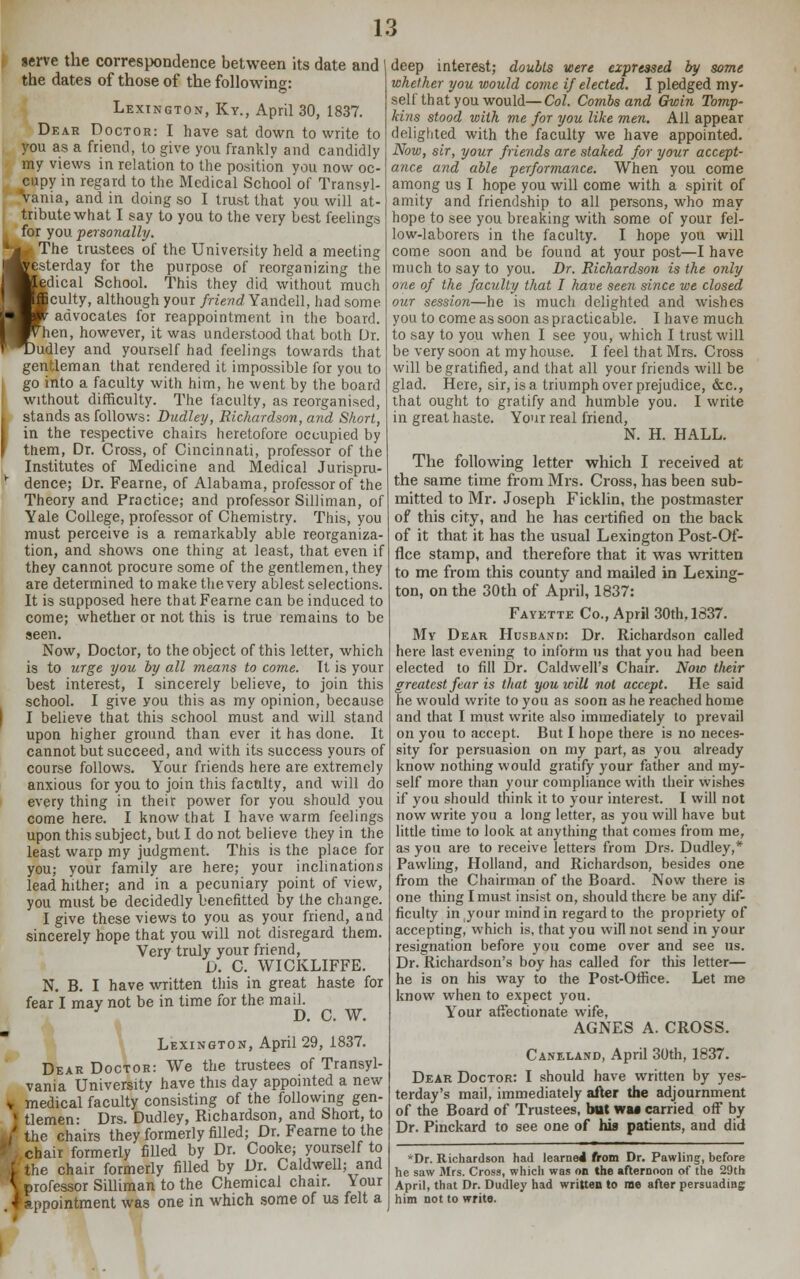 serve the correspondence between its date and I the dates of those of the following: Lexington, Ky., April 30, 1837. Dear Doctor: I have sat down to write to you as a friend, to give you franklv and candidly my views in relation to the position you now oc- cupy in regard to the Medical School of Transyl- Vania, and in doing so I trust that you will at- tribute what I say to you to the very best feelings for you ■personally. 1 The trustees of the University held a meeting festerday for the purpose of reorganizing the edical School. This they did without much [culty, although your friend Yandell, had some advocates for reappointment in the board, ''hen, however, it was understood that both Dr. )udley and yourself had feelings towards that gentleman that rendered it impossible for you to go into a faculty with him, he went by the board without difficulty. The faculty, as reorganised, stands as follows: Dudley, Richardson, and Short, in the respective chairs heretofore occupied by ' them, Dr. Cross, of Cincinnati, professor of the Institutes of Medicine and Medical Jurispru- *■ dence; Dr. Fearne, of Alabama, professor of the Theory and Practice; and professor Silliman, of Yale College, professor of Chemistry. This, you must perceive is a remarkably able reorganiza- tion, and shows one thing at least, that even if they cannot procure some of the gentlemen, they are determined to make the very ablest selections. It is supposed here that Fearne can be induced to come; whether or not this is true remains to be seen. Now, Doctor, to the object of this letter, which is to urge you by all means to come. It is your best interest, I sincerely believe, to join this school. I give you this as my opinion, because I believe that this school must and will stand upon higher ground than ever it has done. It cannot but succeed, and with its success yours of course follows. Your friends here are extremely anxious for you to join this faculty, and will do every thing in their power for you should you come here. I know that I have warm feelings upon this subject, but I do not believe they in the least warp my judgment. This is the place for you; your family are here; your inclinations lead hither; and in a pecuniary point of view, you must be decidedly benefitted by the change. I give these views to you as your friend, and sincerely hope that you will not disregard them. Very truly your friend, D. C. WICKLIFFE. N. B. I have written this in great haste for fear I may not be in time for the mail. 1 D. C. W. Lexington, April 29, 1837. Dear Doctor: We the trustees of Transyl- vania University have this day appointed a new v medical faculty consisting of the following gen- ♦ tlemen- Drs. Dudley, Richardson, and Short, to /the chairs they formerly filled; Dr. Fearne to the chair formerly filled by Dr. Cooke; yourself to ■ the chair formerly filled by Dr. Caldwell; and \ professor Silliman to the Chemical chair. Your ♦ appointment was one in which some of us felt a deep interest; doubts were expressed by some whether you would come if elected. I pledged my- self that you would— Col. Combs and Gwin Tomp- kins stood with me for you like men. All appear delighted with the faculty we have appointed. Now, sir, your friends are staked for your accept- ance and able performance. When you come among us I hope you will come with a spirit of amity and friendship to all persons, who may hope to see you breaking with some of your fel- low-laborers in the faculty. I hope you will come soon and be found at your post—I have much to say to you. Dr. Richardson is the only one of the faculty that I have seen since we closed our session—he is much delighted and wishes you to come as soon as practicable. I have much to say to you when I see you, which I trust will be very soon at my house. I feel that Mrs. Cross will be gratified, and that all your friends will be glad. Here, sir, is a triumph over prejudice, &c, that ought to gratify and humble you. I write in great haste. Your real friend, N. H. HALL. The following letter which I received at the same time from Mrs. Cross, has been sub- mitted to Mr. Joseph Ficklin, the postmaster of this city, and he has certified on the back of it that it has the usual Lexington Post-Of- fice stamp, and therefore that it was written to me from this county and mailed in Lexing- ton, on the 30th of April, 1837: Fayette Co., April 30th, 1637. My Dear Husband: Dr. Richardson called here last evening to inform us that you had been elected to fill Dr. Caldwell's Chair. Now tlteir greatest fear is that you will not accept. He said he would write to you as soon as he reached home and that I must write also immediately to prevail on you to accept. But I hope there is no neces- sity for persuasion on my part, as you already know nothing would gratify your father and my- self more than your compliance with their wishes if you should think it to your interest. I will not now write you a long letter, as you will have but little time to look at anything that comes from me, as you are to receive letters from Drs. Dudley,* Pawling, Holland, and Richardson, besides one from the Chairman of the Board. Now there is one thing I must insist on, should there be any dif- ficulty in.your mind in regard to the propriety of accepting, which is, that you will not send in your resignation before you come over and see us. Dr. Richardson's boy has called for this letter— he is on his way to the Post-Office. Let me know when to expect you. Your affectionate wife, AGNES A. CROSS. Caneland, April 30th, 1837. Dear Doctor: I should have written by yes- terday's mail, immediately after the adjournment of the Board of Trustees, bat wa* carried off by Dr. Pinckard to see one of his patients, and did *Dr. Richardson had learned from Dr. Pawling, before he saw Mrs. Cross, which was on the afternoon of the 29th April, that Dr. Dudley had written to rae after persuading him not to write.