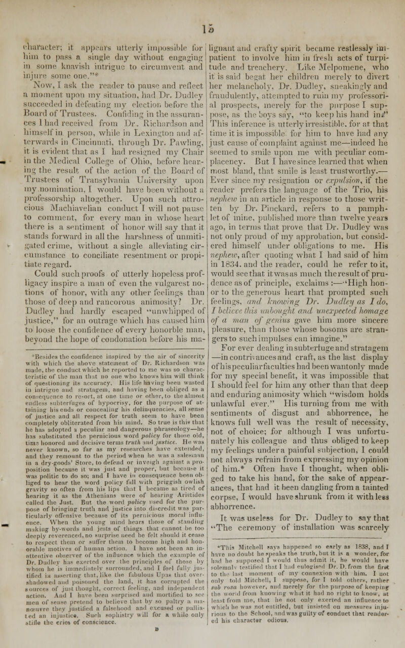 u character; it appeal's utterly impossible for him to p;iss a single day without engaging in sonic knavish intrigue to circumvent and injure some one1 Now, I ask the reader to pause and reflect a moment upon my situation, had Dr. Dudley succeeded in defeating my election before the Board of Trustees. Confiding in the assuran- ces 1 had received from Dr.. Richardson and himself in person, while in Lexington and af- terwards in Cincinnati, through Dr. Pawling, it is evident that as i had resigned my Chair in the Medical College of Ohio, before hear- ing the result of the action of the Board of Trustees of Transylvania University upon my .nomination, I would have been without a professorship altogether. Upon such attro- cious Machiavelian conduct 1 will not pause to comment, for every man in whose heart there is a sentiment of honor will say that it stands forward in all the harshness of unmiti- gated crime, without a single alleviating cir- cumstance to conciliate resentment or propi- tiate regard. Could such proofs of utterly hopeless prof- ligacy inspire a man of even the yulgarest no- tions of honor, with any other feelings than those of deep and rancorous animosity! Dr. Dudley had hardly escaped unwhipped of justice, for an outrage which has caused him to loose the confidence of every honorble man, beyond the hope of condonation before his ma- *Besides the confidence inspired by the air of sincerity with which the above statement of Dr. Richardson was made, the conduct which he reported to me was so charac- teristic of the man that DO one who knows him will think of questioning its accuracy. His life Hiving been wasted in intrigue and stratagem, and having been obliged as a con equence to resort, at one time or other, to the almost endless subterfuges of hypocrisy, for the purpose of at- taining his cuds or concealing his delinquencies, all sense of justice and all respect for truth seem to have been completely obliterated from his mind. So true is this that he has adopted a peculiar and dangerous phraseology—he has substituted the pernicious word policy for those old, lime honored and decisive terms truth and justice. Ho was never known, so far as my researches have extended, and they remount to the period when he was a salesman in a dry-goods' Store, to defend or inveigh against a pro- position because it was just and proper, hut because it was politic to do so; and I have in consequence been ob- liged to hear the word policy fall with priggish owlish gravity so often from his lips that I became as tired of hearing it as the Athenians were of hearing Aristides called the Just. But the word policy used for the pur- pose of bringing truth and justice into discredit was par- ticularly offensive because of its pernicious moral influ- ence. When the young mind hears those of standing miking by-words and jests of things that cannot be too deeply reverenced, no surprise need be felt should it cease to respect them or suffer them to become high and hon- orable motives of human action. I have not been an in- attentive observer of the influence which the example of Dr. Dudley has exerted over the principles of I whom he is immediately surrounded, and I feel fully jus- tified i.-i asserting that,like the fabulous Upas thai over- shadowed and poisoned the land, it has corrupted the eling, and independent action. And 1 have been surprised and mortified to see men of sense pretend to believe that by so paltry a ma- noeuvre they justified a falsi hood and excused or pallia- ted an injustice. Such sophistry will for a while only stifle the erics of conscience. lignant and crafty spirit became restlessly im- patient to involve him in fresh acts of turpi- tude and treachery. Like Melpomene, who it is said begat her children merely to divert her melancholy. Dr. Dudley, sneaUingly and fraudulently, attempted to ruin my professori- al prospects, merely for the purpose I sup- pose, as the boys say, to keep his hand in< This inference is utterly irresistible, for at that time it is impossible for him to have had any just cause of complaint against me—indeed he seemed to smile upon ine with peculiar com- placency. But I havesince learned that when most bland, that smile is least trustworthy.— Ever since my resignation or expulsion, if the reader prefers the language of the Trio, his nephew in an article in response to those writ- ten by Dr. Pinckard, refers to a pamph- let of mine, published more than twelve years ago, in terms that prove that Dr. Dudley was not only proud of my approbation, but consid- ered himself under obligations to me. His nephew, after quoting what I had said of him in 1834. and the reader, could he refer to it, would see that itwasas much the result of pru- dence as of principle, exclaims :—'High hon- or to the generous heart that prompted such feelings, and knowing Dr. Dudley as I do, ught and unexpected homage of a man of genius gave him more sincere pleasure, than those whose bosoms are stran- gers to such impulses can imagine. For ever dealing in subterfuge and stratagem —in contrivances and craft, as the last display of his peculiar faculties had been wantonly made for my special benefit, it was impossible that I should feel for him any other than that deep and enduring animosity which wisdom holds unlawful ever. His turning from me with sentiments of disgust and abhorrence, he knows full well was the result of necessity, not of choice; for although I was unfortu- nately his colleague and thus obliged to keep my feelings under a painful subjection, 1 could not always refrain from expressing my opinion of him.* Often have I thought, when obli- ged to take his hand, for the sake of appear- ances, that had it been dangling from a tainted corpse, I would have shrunk from it with less abhorrence. It was useless for Dr. Dudley to say that The ceremony of installation was senrcely This Mitchell says happened so early as 1838, and I have no doubt he speaks the truth, but it is a wonder, for had he supposed I would thus admit it, he would have solemnh testified that I had eulogised Dr. D.from the first to the last moment of my connexion with him. I uot only told -Mitchell, I suppose, for I told others, rather sub rtjsa however, and merely for the purpose of keeprnj the world from knowing what it had no right to know, at least from me, that he not only exerted an influence to which he was not entitled, but insisted on measure- inju- rious to the School, and was guilty at eonduct that render- el Ins character odious.