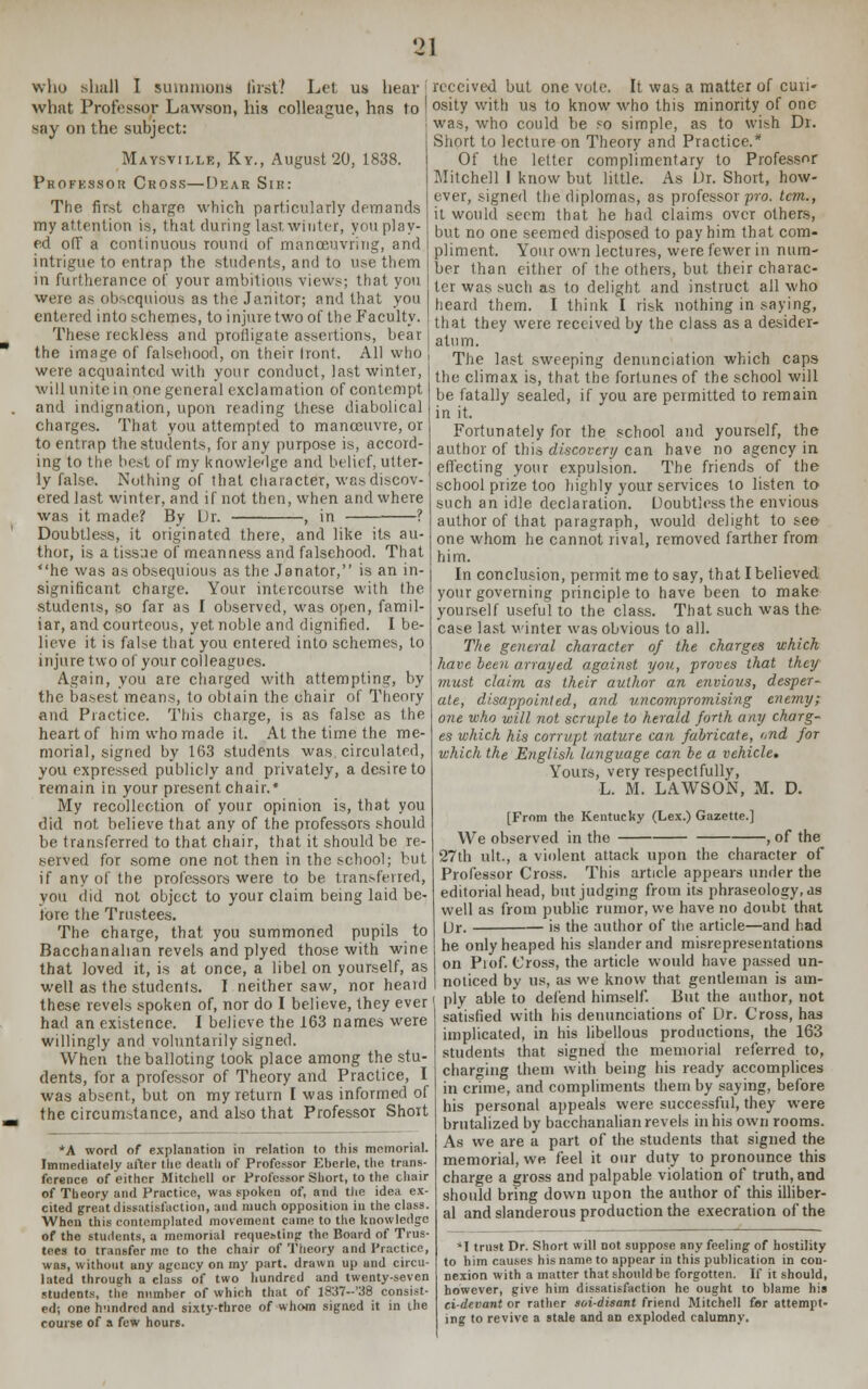 who shall I summons first? Let us hear what Professor Lawson, his colleague, has to say on the subject: Maysvii.le, Ky., August 20, 1838. Professor Cross—Dear Sir: The first charge which particularly demands my attention is, that during last winter, you play- ed off a continuous round of manoeuvring, and intrigue to entrap the students, and to use them in furtherance of your ambitious views; that you were as obsequious as the Janitor; and that you entered into schemes, to injure two of the Faculty. These reckless and profligate assertions, bear the image of falsehood, on their Iront. All who were acquainted with your conduct, last winter, will unite in one general exclamation of contempt and indignation, upon reading these diabolical charges. That you attempted to manoeuvre, or to entrap the students, for any purpose is, accord- ing to the best of my knowledge and belief, utter- ly false. Nothing of that character, was discov- ered last winter, and if not then, when and where was it made? By Ur. , in ? Doubtless, it originated there, and like its au- thor, is a tissue of meanness and falsehood. That he was as obsequious as the Janator, is an in- significant charge. Your intercourse with the students, so far as I observed, was open, famil- iar, and courteous, yet noble and dignified. I be- lieve it is false that you entered into schemes, to injure two of your colleagues. Again, you are charged with attempting, by the basest means, to obtain the chair of Theory and Practice. This charge, is as false as the heart of him who made it. At the time the me- morial, signed by 163 students was circulated, you expressed publicly and privately, a desire to remain in your present chair.* My recollection of your opinion is, that you did not, believe that any of the professors should be transferred to that chair, that it should be re- served for some one not then in the school; but if any of the professors were to be transferred, you did not object to your claim being laid be- fore the Trustees. The charge, that you summoned pupils to Bacchanalian revels and plyed those with wine that loved it, is at once, a libel on yourself, as well as the students. I neither saw, nor heard these revels spoken of, nor do I believe, they ever had an existence. I believe the 163 names were willingly and voluntarily signed. When the balloting took place among the stu- dents, for a professor of Theory and Practice, I was absent, but on my return I was informed of the circumstance, and also that Professor Short *A word of explanation in relation to this memorial. Immediately after the death of Professor Eberle, the trans- ference of either Mitchell or Professor Short, to the chair of Theory and Practice, was spoken of, and the idea ex- cited great dissatisfaction, and much opposition in the class. When this contemplated movement came to the knowledge of the students, a memorial requesting the Board of Trus- tees to transfer me to the chair of Theory and Practice, was, without any agency on my part, drawn up and circu- lated through a class of two hundred and twenty-seven students, the number of which that of l837--'38 consist- ed; one h-indred and sixty-throe of whom signed it in the course of a few hours. received but one vote. It was a matter of curi- osity with us to know who this minority of one was, who could be ?o simple, as to wish Dr. Short to lecture on Theory and Practice.* Of the letter complimentary to Professor Mitchell I know but little. As Dr. Short, how- ever, signed the diplomas, as professor pro. tcm., it would seem that he had claims over others, but no one seemed disposed to pay him that com- pliment. Your own lectures, were fewer in num- ber than either of the others, but their charac- ter was such as to delight and instruct all who heard them. I think I risk nothing in saying, that they were received by the class as a desider- atum. The last sweeping denunciation which caps the climax is, that the fortunes of the school will be fatally sealed, if you are permitted to remain in it. Fortunately for the school and yourself, the author of this discovery can have no agency in effecting your expulsion. The friends of the school prize too highly your services to listen to such an idle declaration. Doubtless the envious author of that paragraph, would delight to see one whom he cannot rival, removed farther from him. In conclusion, permit me to say, that I believed your governing principle to have been to make yourself useful to the class. That such was the case last winter was obvious to all. The general character of the charges which have been arrayed against you, proves that they must claim as their author an envious, desper- ate, disappointed, and uncompromising enemy; one who will not scruple to herald forth any charg- es which his corrupt nature can fabricate, and for which the English language can be a vehicle. Yours, very respectfully, L. M. LAWSON, M. D. [From the Kentucky (Lex.) Gazette.] We observed in the , of the 27th ult., a violent attack upon the character of Professor Cross. This article appears under the editorial head, but judging from its phraseology, as well as from public rumor, we have no doubt that Ur. is the author of the article—and had he only heaped his slander and misrepresentations on Prof. Cross, the article would have passed un- noticed by us, as we know that gentleman is am- ply able to defend himself. But the author, not satisfied with his denunciations of Dr. Cross, has implicated, in his libellous productions, the 163 students that signed the memorial referred to, charging them with being his ready accomplices in crime, and compliments them by saying, before his personal appeals were successful, they were brutalized by bacchanalian revels in his own rooms. As we are a part of the students that signed the memorial, we feel it our duty to pronounce this charge a gross and palpable violation of truth, and should bring down upon the author of this illiber- al and slanderous production the execration of the *I trust Dr. Short will not suppose any feeling of hostility to him causes his name to appear in this publication in con- nexion with a matter that should be forgotten. If it should, however, give him dissatisfaction he ought to blame his ci-devant or rather soi-disant friend Mitchell for attempt- ing to revive a stale and an exploded calumny.