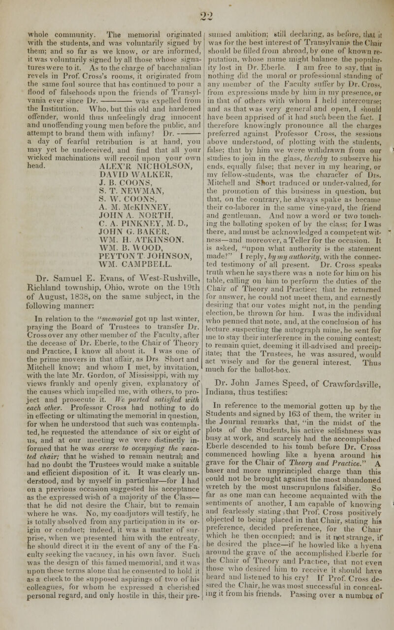 '» whole community. The memorial originated with the students, and was voluntarily signed by them; and so far as we know, or are informed, it was voluntarily signed by all those whose signa- tures were to it. As to the charge of bacchanalian revels in Prof. Cross's rooms, it originated from the same foul source that has continued to pour a flood of falsehoods upon the friends of Transyl- vania ever since Dr. was expelled from the Institution. Who. but this old and hardened offender, would thus unfeelingly drag innocent and unoffending young men before the public, and attempt to brand them with infamy? Dr. a day of fearful retribution is at hand, you may yet be undeceived, and find that all your wicked machinations will recoil upon your own head. ALEX'R NICHOLSON, DAVID WALKER, J. B. COONS, S. T. NEWMAN, S. W. COONS, A. M. McKINNEY, JOHN A. NORTH, C. A. PINKNEY, M. D., JOHN G. BAKER. WM. H. ATKINSON. WM. B.WOOD, PEYTON T JOHNSON, WM. CAMPBELL. Dr. Samuel E. Evans, of West-Rushville, Richland township, Ohio, wrote on the 19th of August, 1838, on the same subject, in the following manner: In relation to the memorial got up last winter, praying the Board of Trustees to transfer Dr. Crossover any other member of the Faculty, after the decease of Dr. Eberle, tolhe Chair of Theory and Practice, I know all about it. I was one of the prime movers in that affair, as Drs Short and Mitchell know; and whom I met, by invitation, I with the late Mr. Gordon, of Mississippi, with my views frankly and openly given, explanatory of the causes which impelled me, with others, to pro- ject and prosecute it. We parted satisfied with each other. Professor Cross had nothing to do in effecting or ultimatingthe memorial in question, for when he understood that such was contempla- ted, he requested the attendance of six or eight of us, and at our meeting we were distinctly in- formed that he was averse to occupying the vaca- ted chair; that he wished to remain neutral; and had no doubt the Trustees would make a suitable and efficient disposition of it. It was clearly un- derstood, and by myself in particular—for I had on a previous occasion suggested his acceptance as the expressed wish of a majority of the Class— that he did not desire the Chair, but to remain where he was. No, my coadjutors will testily, be is totally absolved from any participation in its or- igin or conduct; indeed, it was a matter of sur- prise, when we presented him with the entreaty, fie should direct it in the event of any of the Fa- culty seeking the vacancy, in his own favor. Such was the design of this tamed memorial, and it was Upon these terms alone that he consented to hold it as a check to the supposed aspirings of' two of his colleagues, for whom he expressed a cherished personal regard, and only hostile in this, their pre- sumed ambition; btill declaring, as before, that it was for the best, interest of Transylvania the Chair should be filled from abroad, by one of known re- putation, whose name might balance the popular- ity lost in Dr. Eberle. I am free to say. that in nothing did the moral or professional standing of any member of the Faculty suffer by Dr. Cross, from expressions made by him in my presence, or in that of others with whom I held intercourse; and as that was very general and open, I should have been apprised of it had such been the fact. I therefore knowingly pronounce all the charges preferred against Professor Cross, the sessions above understood, of plotting with the students, false; that by him we were withdrawn from our studies to join in the glass, thereby to subserve his ends, equally false; that never in my hearing, or my fellow-students, was the character of lh>. Mitchell and Short traduced or under-valued, for the promotion of this business in question, but that, on the contrary, he always spake as became their co-laborer in the same vine-yard, the friend and gentleman. And now a word or two touch- ing the balloting spoken of by the class; for I was there, and must be acknowledged a competent wit- ness—and moreover, a Teller for the occasion. It is asked, upon what authority is the statement made? I reply, by my authority, with the connec- ted testimony of all present. Dr. Cross speaks truth when he says there was a note for him on his table, calling on him to perform the duties of the Chair of Theory and Practice; that he returned for answer, he could not meet them, and earnestly desiring that our votes might not, in the pending election, be thrown for him. I was the individual who penned that note, and, at the conclusion of his lecture.suspecting the autograph mine, he sent for me to stay their interference in the coming contest; to remain quiet, deeming it ill-advised and precip- itate; that the Trustees, he was assured, would act wisely and for the general interest. Thus much for the ballot-box. Dr. John James Speed, of Crawfordsville, Indiana, thus testifies: In reference to the memorial gotten up by the Students and signed by 163 of them, the writer in the Journal remarks that, in the midst of the plots of the Students, his active selfishness was busy at work, and scarcely had the accomplished Eberle descended to his tomb before Dr. Cross commenced howling like a hyena around his grave for the Chair of Theory and Practice. A baser and more unprincipled charge than this could not be brought against the most abandoned wretch by the most unscrupulous falsifier. So far as one man can hecome acquainted with the sentiments of another, I am capable of knowing and fearlessly stating that Prof. Cross positively objected to being placed in that Chair, stating his preference, decided preference, for the Chair which he then occupied; and is it r*ot:strange, if he d< sired the place—if he howled like a hyena around the grave of the accomplished Eberle for the Chair of Theory and Practice, that not even those who desired him to receive it should have heard and listened to his cry? If Prof. Cross de- sired the Chair, he was most successful in conceal- ing it from bis friends. Passing over a number, of