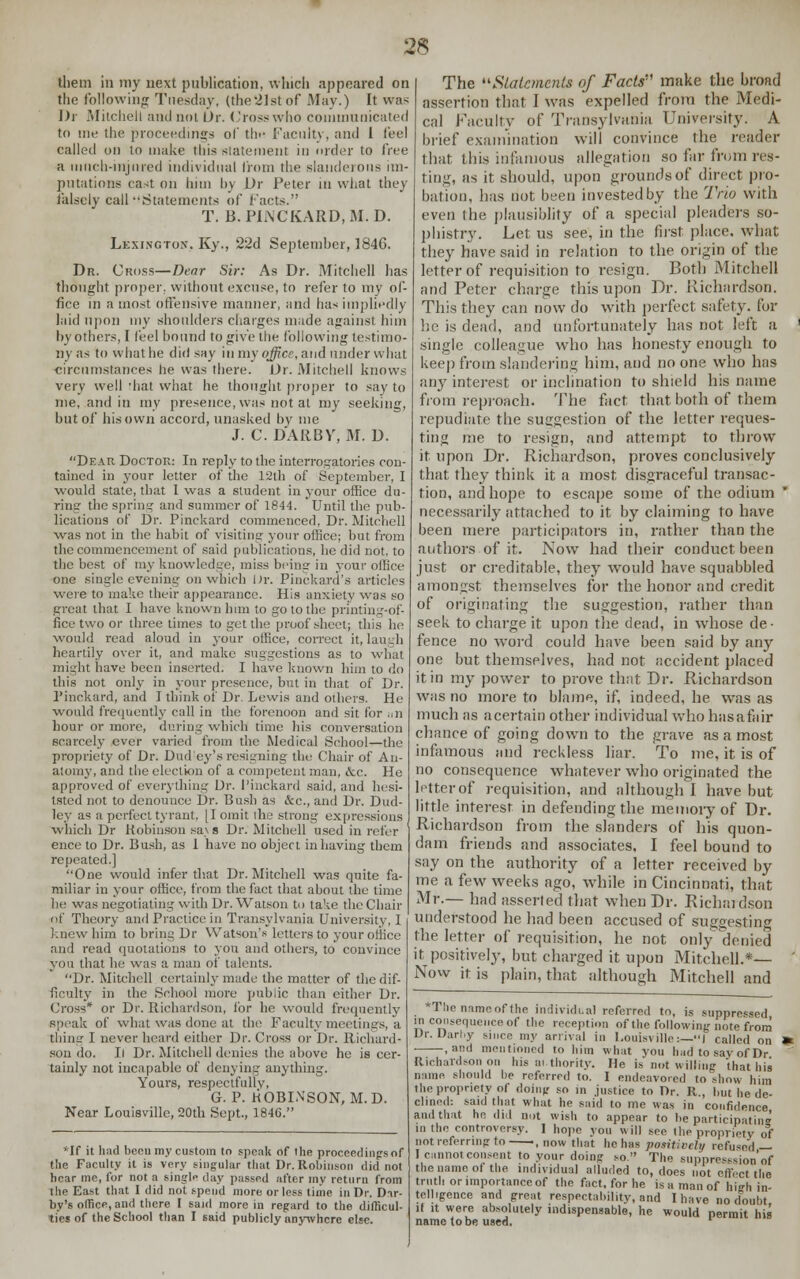 them in my next publication, winch appeared on the following Tuesday, (the2]stof May.) It was J)r Mitchell and not Or. Cross who communicated to me the proceedings of th<- 1'acnity, and I feel called on to make this statement in order to free a much-injured individual from the slanderous im- putations cast on him by Dr Peter in what they falsely call .Statements of facts. T. B. PINCKARD, M. D. Lexington. Ky., 22d September, 1846. Dr. Cross—Dear Sir: As Dr. Mitchell has thought proper, without excuse, to refer to my of- fice in a most offensive manner, and has impliedly laid upon my shoulders charges made against, him by others, I feel bound to give the following testimo- ny as to what he did say in my office, and under what circumstances he was there. Dr. Mitchell knows very well 'hat what he thought proper to say to me, and in my presence, was not at my seeking, but of his own accord, unasked by me J. C. DARBY, M. D. Dear Doctor: In reply to the interrogatories con- tained in your letter of the 12th of September, I would state, that 1 was a student in your office du- ring the spring and summer of 1844. Until the pub- lications of Dr. Pinckard commenced, Dr. Mitchell was not in the habit of visiting your office; but from the commencement of said publications, be did not, to the best of my knowledge, miss being in your office one single evening on which Dr. Pinckard's articles were to make their appearance. His anxiety was so great that I have known him to go to the printing-of- fice two or three times to get the proof sheet; this he would read aloud in your office, correct it, laugh heartily over it, and make suggestions as to what might have been inserted. I have known him to do this not only in your presence, but in that of Dr. Pinckard, and I think of Dr. Lewis and others. He •would frequently call in the forenoon and sit for an hour or more, during which time his conversation scarcely ever varied from the Medical School—the propriety of Dr. Dud'ey'sresigning the Chair of An- atomy, and the election of a competent man, &c. He approved of everything Dr. Pinckard said, and hesi- tated not to denounce Dr. Bush as &c, and Dr. Dud- ley as a perfect tyrant. [I omit the strong expressions which Dr Robinson sa> s Dr. Mitchell used in refer ence to Dr. Bush, as 1 have no object in having them repeated.] One would infer that Dr. Mitchell was quite fa- miliar in your office, from the fact that about the time he was negotiating with Dr. Watson to take the Chair of Theory and Practice in Transylvania University, I knew him to bring Dr Watson's letters to your office and read quotations to you and others, to convince you that he was a man of talents. Dr. Mitchell certainly made the matter of the dif- ficulty in the School more public than either Dr. Cross* or Dr. Richardson, for he would frequently speak of what was done at the Faculty meetings, a thing I never heard either Dr. Cross or Dr. Richard- son do. Il Dr. Mitchell denies the above he is cer- tainly not incapable of denying anything. Yours, respectfully, G. P. ROBINSON, M.D. Near Louisville, 20fh Sept., 1846. *If it had bceu my custom to speak of the proceedings of the Faculty it is very singular that Dr. Robinson did not hear me, for not a single day passed after my return from the East that I did not spend more or less time in Dr. Dnr- by's office, and there I said more in regard to the difficul- ties of the School than I said publicly anywhere else. The Statements of Facts make the broad assertion thai I was expelled from the Medi- cal Faculty of Transylvania University. A brief examination will convince the reader that this infamous allegation so far from res- ting, as it should, upon grounds of direct pro- bation, has not been invested by the Trio with even the plausiblity of a special pleaders so- phistry. Let us see, in the first place, what they have said in relation to the origin of the letter of requisition to resign. Both Mitchell and Peter charge this upon Dr. Richardson. This they can now do with perfect safety, for he is dead, and unfortunately has not left a single colleague who has honesty enough to keep from slandering him, and no one who has any interest or inclination to shield his name from reproach. The fact that both of them repudiate the suggestion of the letter reques- ting me to resign, and attempt to throw it upon Dr. Richardson, proves conclusively that they think it a most disgraceful transac- tion, and hope to escape some of the odium * necessarily attached to it by claiming to have been mere participators in, rather than the authors of it. Now had their conduct been just or creditable, they would have squabbled amongst themselves for the honor and credit of originating the suggestion, rather than seek to charge it upon the dead, in whose de- fence no word could have been said by any one but themselves, had not accident placed it in my power to prove that Dr. Richardson was no more to blame, if, indeed, he was as much as a certain other individual who hasafair chance of going down to the grave as a most infamous and reckless liar. To me, it is of no consequence whatever who originated the letter of requisition, and although I have but little interest, in defending the memory of Dr. Richardson from the slanders of his quon- dam friends and associates, I feel bound to say on the authority of a letter received by me a few weeks ago, while in Cincinnati, that Mr.— had asserted that when Dr. Richardson understood he had been accused of suggesting the letter of requisition, he not only denied it positively, but charged it upon Mitchell.*— Now it is plain, that although Mitchell and The name of the Individual referred tn, is suppressed inconsequence of the reception of the following note from Jr. Uarl.y since my arrival in Louisville:—! called on -, »nd mentio ] to him what you had to savof Dr Richardson on his ni.thority. He is not willing that his nun,' should lie referred to. I endeavored to show him the propriety of doing so in .justice to Dr. R., but he de- clined: said that what he said to me was in confidence and that he did not wish to appear to be participating in the controversy. ] hope you will see Hie propriety of not referring to , now that he has positively refused — I cannot consent to your doing so The suppresesioo'of the name of the individual alluded to, does not effect the truth or importance of the fact, for he is a man of high is telligence and great respectability, and [have no doubt if it were absolutely indispensable, he would permit his name to be used. *