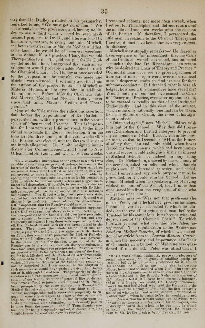 :j5 tory that Dr. DtidW, irritated at his pertinacity, remarked to me, We must get rid of him. We had already lost two professors, and, having no de- sire to see a third Chair vacated by such harsh means, I proposed to Dr. D., and afterwards to Dr. Richardson, that we, to satisfy and quiet Mitchell, had better transfer him to Materia Medica, and that, as he fancied he would be of immense importance to the School, if in a practical Chair, that we add Therapeutics to it. To gild the pill, for Dr. Dud- ley did not like him, I suggested that such an ar- rangement would probably enable Peter to reach the Chemical Chair. Dr. Dudley at once acceded _ to the proposition—the transfer was made, and Mitchell was silenced. I solemnly aver that I am the author of the project to transfer Mitchell to Materia Medica, and to ^ive him. in addition, Therapeutics. Before 1838 the Chair was enti- tled Materia Medica and Medical Botany—ever since that time, Materia Medica and Thera- peutics.* One of the Trio makes the ridiculous assertion, that before the appointment of Dr. Bartlett, I persecuted him with my pretensions to the vacant Chair of Theory and Practice. This is impossi- ble, for I am very sure I did not speak to the indi- vidual who made the above observation, from the time Dr. Smith resigned, until several weeks after Dr. Bartlett was elected, and the facts will sustain me in this allegation. Dr. Smith resigned imme- diately after Commencement, and I went to New Orleans and St. Louis, and was absent six weeks, *Here is another illustration of the extent to which I was capable of sacrificing my personal feelings to promote the interests of the School. Notwith landing Peter called on me several times after I settled in Lexington in 1837 and endeavored to make liirnself as amiable as possible by apologizing in the most submissive terms for his conduct in 1834 to which he now insolently refers, and begged me to forget it, I determined, if possible, to prevent his election to the Chemical Chair, and, in conjunction with Dr. Rich- ardson, succeeded. In the spring of 1838 circumstances had changed. The School was in a very precarious state; we had lost, as I have stated, two Professors—Mitchell was disposed to multiply instead of remove difficulties—1 felt it important that the Faculty should present an unbro- ken front as speedily as possible, and therefore suggested to Dr. Dudlev the project above referred to. Nothing but the emergencies of the School could ever have persuaded me to submit to become the colleague of Peter, and very frequently afterwards I was deservedly reproved by Mitch- ell, Drs. Richardson and Bush for the ageucy I had in the matter. Thev threw the whole blame upon me, and justly,saying that, had I not have united with Dr. Dudley on Peter, they could have procured Dr. Bird, of Philadel- phia, which,I believe, was the fact. But I was governed by the desire not to suffer the idea to go abroad that the Faculty was in a state verging on disorganization, and therefore acted perhaps too precipitately. Never, without my conseni, could Peter have been a member of the Facul- ty, for both Mitchell and Dr. Richardson were irreconcila- bly opposed to him. When I say that I agreed to the ele- » vation of Peter for the sake of the School, the reader will not be surprised that I was opposed to the adoption of such measures as would have probably driven Dr. Dudley out of it, although I haled him. The prosperity of the In- stitution was always uppermost in my mind, ;md the gratifi- cation of any feeling, whether of personal like or dislike, was never suffered to interfere with it, and had Dr. Dudley been prompted bv the same motives, the Transylvania Medica] School would now be in a flourishing condition. But his unconquerable and irrepressible propensity to en- gage in some vile stratagem to injure or destroy his col- leagues, like the wrath of Achilles has brought upon the Institution innumerable calamities. In this unruly passion is to be found the mournful Iliad of Transylvania's mis- fortunes, for being sleeplessly vigilant, it caused him, like Virgil-Harpies, to spoil whatever he touched. I remained at home not more than a week, when I set out for Philadelphia, and did not return until the middle of June, two weeks after the election of Dr, Bartlett. If, therefore, I persecuted the little man in relation to the Chair of Theory and Practice, it must have been done at a very respect- ful distance, Mitchell most stupidly remarks:—He feared as a consequence of his misconduct, that the Chair of the Institutes wonld be vacated, and intimated as much to the late Dr. Richardson, as a reason why he desired the Chair of Theory and Practice. Did mortal man ever see so gross a specimen of transparent nonsense, or were ever men reduced to such desperate straits to find excuses for their infamous conduct? If I dreaded what is here al- ledged, how could this manoeuvre have saved me? Would not my misconduct have caused the Chair of Theory and Practice, even after my tranfer to it, to be vacated as readily as that of the Institutes.' Undoubtedly, and in this view of the subject, which is the only rationally one thai can be taken, like the ghosts of Ossian, the force of his argu- ment vanishes. Often and again, says Mitchell, did we wish him out of the School. Why then did Profes- sors Richardson and Bartlett interpose to prevent my resignation in 1842? Besides, it is in my pow- er to prove that, in December 1844. at the Funer- al of my then, last and only child, when it was feared my bereavemeuts, which had been numer- ous and severe, would extinguish in me all interest in Medical Schools, or indeed, in any thing else, Dr. Richardson, unavvedby the solemnity of the occasion, asked an individual who he thought might know, if I intended to resign, and added, that if I entertained any such purpose it must be prevented, for it would ruin the School. Let me remind Mitchell when he speaks so glibly of having wished me out of the School, that I more than once saved him from the vengeance of those who will yet sacrifice him.* Mitchell asks;—Was not that gentleman (he means Peter, but if he had not given us his name, I should never have suspected to whom he allu- ded) on the eve of bringing that man before the Trustees for his scandalous interference with, and depreciation of the Chemical Chair. To which I answer, yes; but what was this scandulous in- terference? The republication in the Western and Southern Medical Recorder, of which I was the ed- itor of an article from the London Medical Gazette, in which the necessity and importance of a Chair of Chemistry in a School of Medicine was ques- tioned if not denied. Peter was afraid that if I It is a gross offence against the peace and pleasure of social intercourse, to be guilty of retailing gossip or scandal, but as he is perfectly notorious for it, and on this account, as much as any thing else, has become odious, he wiil not be shocked when I tell him there are those of his colleagues and have been ever since the first session he served in the School, ''who wish him out of itl. Since I left it, if I have been correctly informed, and of this I have no doubt, Dr. Dudley denouueed him as the first individual who lead the Faculty into the difficulties of the Spring of 18t4, and the first cowardly scoundrel who backed out when danger impended, or in other words, when he began to fear he would be turned out. Even within the last six weeks, an individual who knows the sentiments and feelings of his colleagues, em- phatically declared that so long as he was in it, he would be involving the School in difficulties. Be ready to walk it Sir, for the plank is being prepared for you.