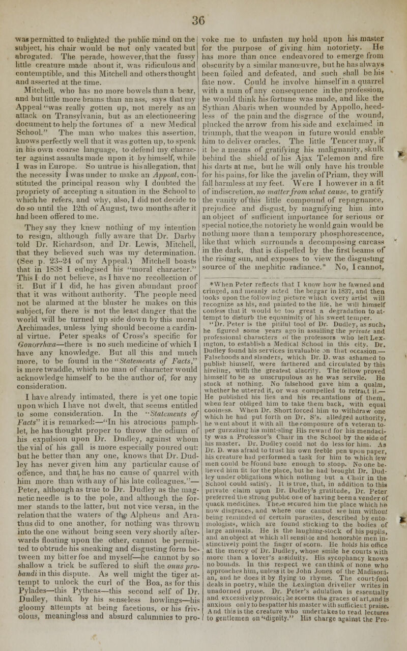 wag permitted to enlighted the public mind on the subject, his chair would be not only vacated but abrogated. The pelade, however, that the fussy little creature made about it, was ridiculous and contemptible, and this Mitchell and others thought and asserted at the time. Mitchell, who has no more bowels than a bear, and but little more brains than an ass, says that my Appeal was really gotten up, not merely as an attack on Transylvania, but as an electioneering document to help the fortunes of a new Medical School. The man who makes this assertion, knows perfectly well that it was gotten up, to speak in his own coarse language, to defend my charac- ter against assaults made upon it by himself, while I was in Europe. So untrue is his allegation, that the necessity I was under to make an Appeal, con- stituted the principal reason why I doubted the propriety of accepting a situation in the School to which he refers, and why, also, I did not decide to do so until the 12th of August, two months after it had been offered to me. They say they knew nothing of my intention to resign, although fully aware that Dr. Darby told Dr. Richardson, and Dr. Lewis, Mitchell, that they believed such was my determination. (See p. 23-24 of my Appeal.) Mitchell boasts that in 1838 I eulogised his moral character. This I do not believe, as I have no recollection of it. But if I did, he has given abundant proof that it was without authority. The people need not be alarmed at the bluster he makes on this subject, for there is not the least danger that the world will be turned up side down by this moral Archimades, unless lying should become a cardin- al virtue. Peter speaks of Cross's specific for Gonorrhcca—there is no such medicine of which I have any knowledge. But all this and much more, to be found in the Statements of Facts, is mere twaddle, which no man of character would acknowledge himself to be the author of, for any consideration. I have already intimated, there is yet one topic upon which I have not dwelt, that seems entitled to some consideration. In the Statements of Facts it is remarked:—In his atrocious pamph let, he has thought proper to throw the odium of his expulsion upon Dr. Dudley, against whom the vial of his gall is more especially poured out: but he better than any one, knows that Dr. Dud- ley has never given him any particular cause of offence, and that, he has no cause of quarrel with him more than with any of his late colleagues.— Peter, although as true to Dr. Dudley as the mag- netic needle is to the pole, and although the for- mer stands to the latter, but not vice versa, in the relation that the waters of th# Alpheus and Ara- thus did to one another, for nothing was thrown into the one without being seen very shortly after- wards floating upon the other, cannot be permit- ted to obtrude his sneaking and disgusting form be- tween my bitter foe and myself—he cannot by so shallow a trick be suffered to shift the onus pro- banda in this dispute. As well might the tiger at- tempt to unlock the curl of the Boa, as for this Pylades—this Pytheas—this second self of Dr. Dudley, think by his senseless bowlings—his gloomy attempts at being facetious, or his friv- olous, meaningless and absurd calumnies to pro- voke me to unfasten my hold upon his master for the purpose of giving him notoriety. He has more than once endeavored to emerge from obscurity by a similar manoeuvre, but he has always been foiled and defeated, and such shall be his line now. Could he involve himself in a quarrel with a man of any consequence in the profession, he would think his fortune was made, and like the Sythian Abaris when wounded by Appollo, heed- less of the pain and the disgrace of the wound, plucked the arrow from his side and exclaimed in triumph, that the weapon in future would enable him to deliver oracles. The little Tenccrmay, if it be a means of gratifying his malignanity, skulk -. behind the shield of his Ajax Telemon and fire ** his darts at me, but he will only have his trouble for his pains, for like the javelin of Priam, they will fall harmless at my feet. Were I however in a fit of indiscretion, no matter from ichat cause, to gratify the vanity ofthis little compound of repugnance, prejudice and disgust, by magnifying him into an object of sufficient importance for serious or special notice.the notoriety he would gain would be nothing more than a temporary phosphorescence, like that which surrounds a decomposing carcass in the dark, that is dispelled by the first beams of the rising sun, and exposes to view the disgusting source of the inephitic radiance.* No, I cannot, *When Peter reflects that I know how he fawned and cringed, anil meanly acted the beggar in 1837, and then looks upon the following picture which every artist will recognize as his, and painted to the life, he will himself confess that it would bs too great a degradation to at- tempt, to disturb the equanimity of his sweet temper. Dr. Peter is the pitiful tool of Dr. Dudley, as such. he figured some years ago in assailing the private and professional characters ol the professors who left Lex- ington, to establish a Medical School in this city. Dr. Dudley found his services invaluable on that occasion.— Falsehoods and slanders, which Dr. D. was ashamed to ' publish himself, were farthered and circulated by this hirelim, with the greatest alacrity. The fellow proved himself to be as unscrupulous as he was servile. He stuck at. nothing. No falsehood gave him a qualm, whether he uttered it, or was compelled to retract il.— He published his lies and his recantations of them, when tear obliged him to take them back, with equal coolness. When Dr. Short forced him to withdraw one ■which he had put forth on Dr. S's. alledged authority, he went about it with all thecomposure of a veteran to- per gurzzling his mint-sling His rewaid for his mendaci- ty was a Protessor's Chair in the School by the side of his master. Dr. Dudley could not do less for him. As Dr. D. was afraid to trust his own feeble pen upon paper, his creature had performed a task for him to which lew men could be ffound base enough to stoop. No one be- lieved him lit lor the place, but he had brought Dr. Dud- ley under obligations which nothing hut a Chair in the School could satisfy. It is true, that, in addition to this private claim upon Dr. Dudley's gratitude, Dr. Peter preferred the strong public one of having been a vender of quack medicines. The.-e secured him the place which he now disgraces, and where one cannot see him without being reminded of certain parasites, described by ento- £ mologists, which are found sticking to the bodies of ^ large animals. He is the laughina-stock of his pupils, and an object at which all sensible and honorable men in- stinctively point the linger of scorn. He holds his office at the mercy of Dr. Dudley, whose smile he courts with more than a lover's assiduity. His sycophancy knows no bounds. In this respect we can think of none who approaches him, unless it be John Jones of the Madisori- an, and he does it by Hying to rhyme. The court-fool deals in poetry, while the Lexington driveller writes in unadorned prose. Dr. Peter's adulation is essentially and excessively prosaic; he scorns thu graces of art.and is anxious onl y to bespatter his master with sufficient praise. And this is the creature who undertakes to read lectures to gentlemen on''dignity. His charge against the Pro-