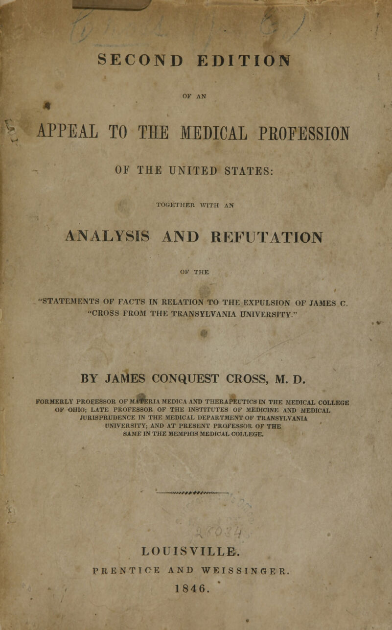 SECOND EDITION OF AN 4 APPEAL TO THE MEDICAL PROFESSION OF THE UNITED STATES: TOGETHER WITH AN ANALYSIS AND REFUTATION OF THE 'STATEMENTS OF FACTS IN RELATION TO THE EXPULSION OF JAMES C. CROSS FROM THE TRANSYLVANIA UNIVERSITY. BY JAMES CONQUEST CROSS, M. D. FORMERLY PROFESSOR OF MATERIA MEDICA AND THERAPEUTICS IN THE MEDICAL COLLEGE OF OHIO; LATE PROFESSOR OF THE INSTITUTES OF MEDICINE AND MEDICAL JURISPRUDENCE IN THE MEDICAL DEPARTMENT OF TRANSYLVANIA UNIVERSITY; AND AT PRESENT PROFESSOR OF THE SAME IN THE MEMPHIS MEDICAL COLLEGE. *WA*^#/K##»/*V#**— LOUISVILLE. PRENTICE AND WEISSINGER. 1846.