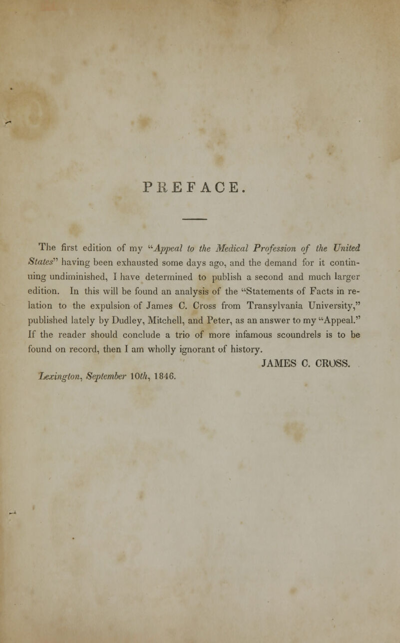 PREFACE. The first edition of my '•'•Appeal to the Medical Profession of the United States having been exhausted some days ago, and the demand for it contin- uing undiminished, I have determined to publish a second and much larger edition. In this will be found an analysis of the Statements of Facts in re- lation to the expulsion of James C. Cross from Transylvania University, published lately by Dudley, Mitchell, and Peter, as an answer to my Appeal. If the reader should conclude a trio of more infamous scoundrels is to be found on record, then I am wholly ignorant of history. JAMES C. CROSS. Ijexington, September 1(M, 1846.
