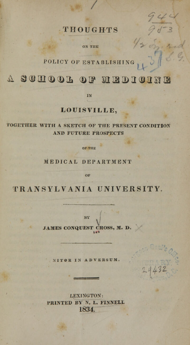 y THOUGHTS ON THE POLICY OF ESTABLISHING ? V k S®02(ft<ftIL (ft DP SI IB 3> 2 <9 II1BT QB IN LOUISVILLE, TOGETHER WITH A SKETCH OF THE PRESENT CONDITION AND FUTURE PROSPECTS MEDICAL DEPARTMENT TRANSYLVANIA UNIVERSITY BV , JAMES CONQUEST CROSS, M. D« SIT6R IN ADVERSUM. C(0K LEXINGTON: PRINTED BY N. L. FINNELL 1834.