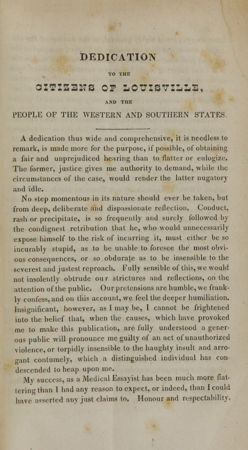DEDICATION TO THE GITIZ31TS OP LOUISVILLE, AND THE PEOPLE OF THE WESTERN AND SOUTHERN STATES A dedication thus wide and comprehensive, it is needless to remark, is made more for the purpose, if possible, of obtaining a fair and unprejudiced hearing than to flatter or eulogize. The former, justice gives me authority to demand, while the circumstances of the case, would render the latter nugatory and idle. No step momentous in its nature should ever be taken, but from deep, deliberate and dispassionate reflection. Conduct, rash or precipitate, is so frequently and surely followed by the condignest retribution that he, who would unnecessarily expose himself to the risk of incurring it, must either be so incurably stupid, as to be unable to foresee the most obvi- ous consequences, or so.obdurate as to be insensible to the severest and justest reproach. Fully sensible of this, we would not insolently obtrude our strictures and reflections, on the attention of the public. Our pretensions are humble, we frank- ly confess, and on this account, we feel the deeper humiliation. Insignificant, however, as I may be, I cannot be frightened into the belief that, when the causes, which have provoked me to make this publication, are fully understood a gener- ous public will pronounce me guilty of an act of unauthorized violence, or torpidly insensible to the haughty insult and arro- gant contumely, which a distinguished individual has con descended to heap upon me. My success, as a Medical Essayist has been much more flat- tering than I had any reason to expect, or indeed, than I could have asserted any just claims to. Honour and respectability.