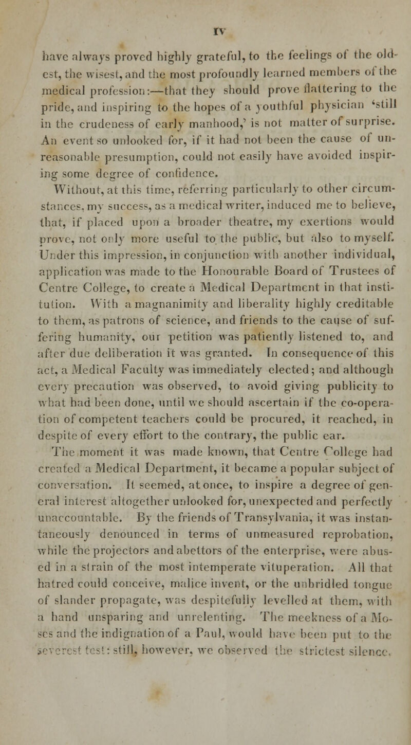 havc always proved highly grateful, to the feelings of the old- est, the wises!, and the most profoundly learned members of the medical profession:—that they should prove flattering to the pride, and inspiring to the hopes of a youthful physician 'still in the crudeness of early manhood,' is not matter of surprise. An event so unlooked for, if it had not been the cause of un- reasonable presumption, could not easily have avoided inspir- ing some degree of confidence. Without, at this time, referring particularly to other circum- stances, mv success, as a medical writer, induced me to believe, that, if placed upon a bronder theatre, my exertions would prove, not only more useful to the public, but also to myself. Under this impression, in conjunction with another individual, application was made to the Honourable Board of Trustees of Centre College, to create a Medical Department in that insti- tution. With a magnanimity and liberality highly creditable to them, as patrons of science, and friends to the cause of suf- fering humanity, our petition was patiently listened to, and after due deliberation it was granted. In consequence of this act, a Medical Faculty was immediately elected; and although every precaution was observed, to avoid giving publicity to what had been done, until we should ascertain if the co-opera- tion of competent teachers could be procured, it reached, in despite of every effort to the contrary, the public ear. The moment it was made known, that Centre College had created a Medical Department, it became a popular subject of conversation. It seemed, at once, to inspire a degree of gen- eral interest altogether unlooked for, unexpected and perfectly unaccountable. By the friends of Transylvania, it was instan- taneously denounced in terms of unmeasured reprobation, while the projectors and abettors of the enterprise, were abus- ed in a strain of the most intemperate vituperation. All that hatred could conceive, malice invent, or the unbridled tongue of slander propagate, was despitefuliy levelled at them, with a hand unsparing and unrelenting. The meekness of a Mo- ses and the indignation of a Paul, would have been put to the ieve: -till, however, we observed the strictest silence.