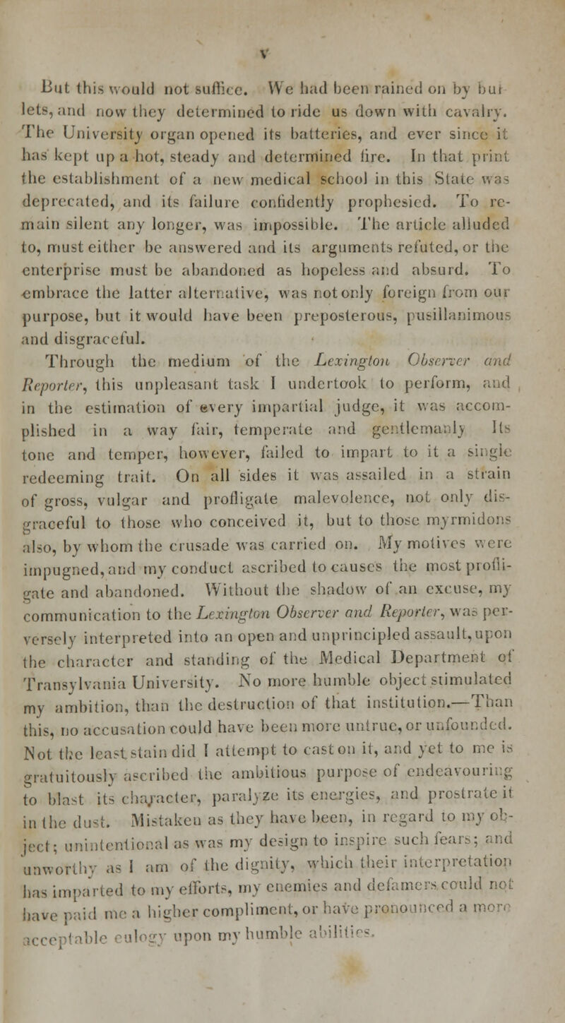 But this would not suffice. We had been rained on by buj lets, and now they determined to ride us down with cavalry. The University organ opened its batteries, and ever since it has kept up a hot, steady and determined tire. In that print the establishment of a new medical school in this State was deprecated, and its failure confidently prophesied. To re- main silent any longer, was impossible. The article alluded to, must either be answered and its arguments refuted, or the enterprise must be abandoned as hopeless and absurd. To embrace the latter alternative, was not only foreign from our purpose, but it would have been preposterous, pusillanimous and disgraceful. Through the medium of the Lexington Observer and Reporter, this unpleasant task 1 undertook to perform, in the estimation of every impartial judge, it was accom- plished in a way fair, temperate and gentleman!) Us tone and temper, however, faiJed to imparl to it a si; gl< redeeming trait. On all sides it was assailed in a strain of gross, vulgar and profligate malevolence, not only dis- eful to those who conceived it, but to those myrmidons also, by whom the crusade was carried on. My motives were impugned,and my conduct ascribed to causes the mo&tprofli- gate and abandoned. Without the shadow of an excuse, my communication to the Lexington Observer and Reporter, war- per- versely interpreted into an open and unprincipled assault,upon the character and standing of the Medical Department of Transylvania University. JXo more humble object stimulated my ambition, than the destruction of that institution.—Than this, no accusation could have been more untrue, or unfounded. Not tbe least stain did I attempt to cast on it, and yet to me is gratuitously ascribed the ambitious purpose of endeavouring to blast its cha/acter, paralyze iis energies, and prostrate il in the dust. Mistaken as they have been, in regard to in- ject; unintentional as was my design to inspire such fears; and unworthy as i am of the dignity, which their interpretation has imparted to my efforts, my enemies and defamers,could not have paid me a higher compliment, or have pronounced a n ilogy upon my humble abiliti