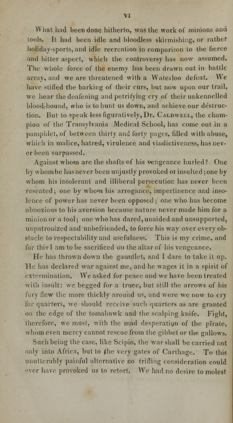 What had been done hitherto, was the work of minions and tools. It had been idle and bloodless skirmishing, or rather holiday-sports, and idle recreation in comparison to the fierce and bitter aspect, which the controversy has now assumed. The whole force of the enemv has been drawn out in battle array, and we are threatened with a Wateiloo defeat. We have stifled the barking of their curs, hut now upon our trail, we hear the deafening and petrifying cry of their unkennelled blood-hound, who is to hunt us down, and achieve our destruc- tion. But to speak less figuratively, Dr. Caldwell, the cham- pion of the Transylvania Medical School, has come out in a pamphlet, of between thirty and forty pages, filled with abuse, which in malice, hatred, virulence and vindictiveness, has nev- er been surpassed. Against whom are the shafts of his vengeance hurled? One by whom he has never been unjustly provoked or insulted; one by whom his intolerant and illiberal persecution has never been resented; one by whom his arrogance, impertinence and inso- lence of power has never been opposed; one who has become obnoxious to his aversion because nature never made him for a minion or a tool; one who has dared, unaided and unsupported, unpatronized and unbefriended, to force his way over every ob- stacle to respectability and usefulness. This is my crime, and for this*I am to be sacrificed on the altar of his vengeance. He has thrown down the gauntlet, and I dare to take it up. He has declared war against me, and he wages it in a spirit of extermination. We asked for peace and we have been treated with insult: we begged for a truce, but still the arrows of his fury flew the more thickly around us, and were we now to cry for quarters, we should receive such quarters as arc granted on the edge of the tomahawk and the scalping knife. Fight, therefore, we must, with the mad desperation of the pirate, whom even mercy cannot rescue from the gibbet or the gallows. Such being the case, like Scipio, the war shall be carried not only into Africa, but to (the very gates of Carthage. To this unutterably painful alternative no trifling consideration could ever have provoked us to retort. We had no desire to molest