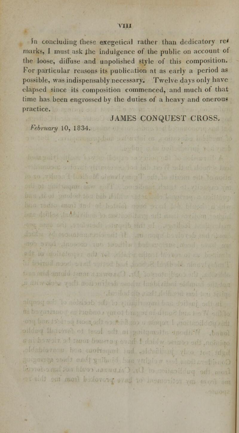 in concluding these excgetical rather than dedicatory re' marks, I must ask Jhc indulgence of the public on account of the loose, diffuse and unpolished style of this composition. For particular reasons its publication at as early a period as possible, was indispensably necessary. Twelve days only have elapsed since its composition commenced, and much of that time has been engrossed by the duties of a heavy and onerou6 practice. JAMES CONQUEST CROSS. February 10, 1834.
