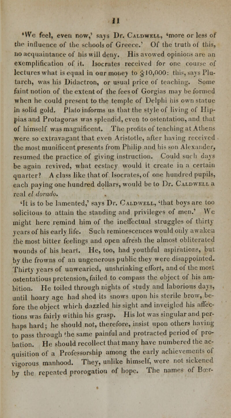 *We feel, even now,' says Dr. Caldwell, 'more or less of the influence of the schools of Greece.' Of the truth of this, no acquaintance of his will deny. His avowed opinions are an exemplification of it. Isocrates received for one course of lectures what is equal in our money to $10,000: thi^, says Plu- tarch, was his Didactron, or usual price of teaching. Some faint notion of the extent of the fees of Gorgias may be formed when he could present to the temple of Delphi his own statue in solid gold. Plato informs us that the style of living of Hip- pias and Protagoras was splendid, even to ostentation, and that of himself was magnificent. The profits of teaching at Athens were so extravagant that even Aristotle, after having received the most munificent presents from Philip and his son Alexander, resumed the practice of giving instruction. Could such days be again revived, what ecstacy would it create in a certain quarter? A class like that of Isocrates, of one hundred pupils, each paying one hundred dollars, would be to Dr. Caldwell a real el dorado. 'It is to be lamented,' says Dr. Caldwell, 'that boys are too solicitous to attain the standing and privileges of men.' We might here remind him of the ineffectual struggles of thirty years of his early life. Such reminescences would only awaken the most bitter feelings and open afresh the almost obliterated wounds of his heart. He, too, had youthful aspiration?, but by the frowns of an ungenerous public they were disappointed. Thirty years of unwearied, unshrinking effort, and of the most ostentatious pretension, failed to compass the object of his am- bition. He toiled through nights of study and laborious days, until hoary age had shed its snows upon his sterile brow, be- fore the object which dazzled his sight and inveigled his affec- tions was fairly within his grasp. His lot was singular and per- haps hard; he should not, therefore, insist upon others having to pass through *he same painful and protracted period of pro- bation. He should recollect that many have numbered the ac- quisition of a Professorship among the early achievements of vigorous manhood. They, unlike himself, were not sickened bj the repeated prorogation of hope. The names of Beer-