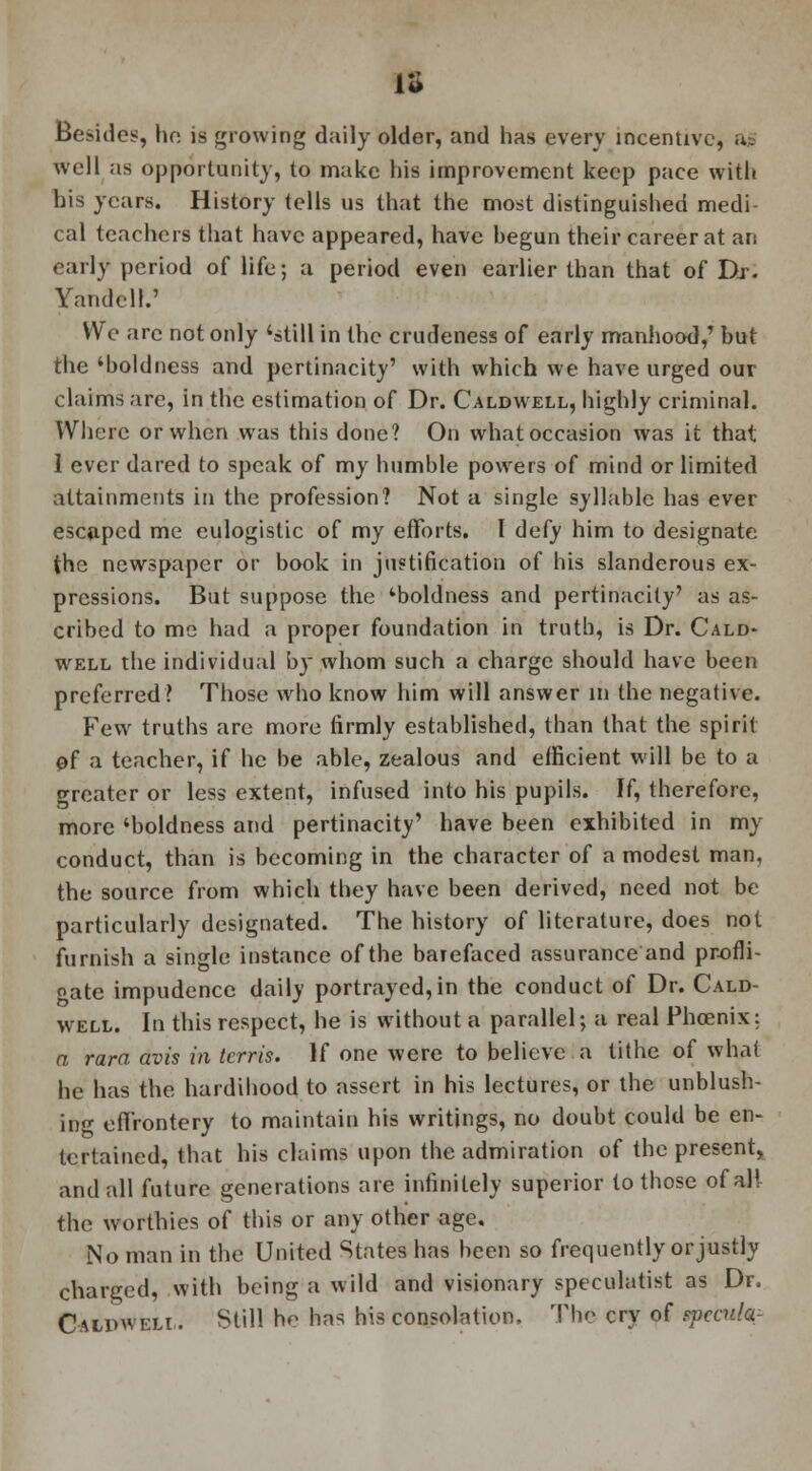 IS Besides, he is growing daily older, and has every incentive, ag well as opportunity, to make his improvement keep pace with his years. History tells us that the most distinguished medi- cal teachers that have appeared, have begun their career at an early period of life; a period even earlier than that of Dr. Yandcll.' We arc not only 'still in the crudeness of early manhood,' but the 'boldness and pertinacity' with which we have urged our claims are, in the estimation of Dr. Caldwell, highly criminal. Where or when was this done? On what occasion was it that 1 ever dared to speak of my humble powers of mind or limited attainments in the profession? Not a single syllable has ever escaped me eulogistic of my efforts. I defy him to designate the newspaper or book in justification of his slanderous ex- pressions. But suppose the 'boldness and pertinacity' as as- cribed to me had a proper foundation in truth, is Dr. Cald- well the individual by whom such a charge should have been preferred? Those who know him will answer in the negative. Few truths arc more firmly established, than that the spirit of a teacher, if he be able, zealous and efficient will be to a greater or less extent, infused into his pupils. If, therefore, more 'boldness and pertinacity' have been exhibited in my conduct, than is becoming in the character of a modest man, the source from which they have been derived, need not be particularly designated. The history of literature, does not furnish a single instance of the barefaced assurance and profli- gate impudence daily portrayed,in the conduct of Dr. Cald- well. In this respect, he is without a parallel; a real Phoenix: n rara avis in terris. If one were to believe a tithe of what he has the hardihood to assert in his lectures, or the unblush- ing effrontery to maintain his writings, no doubt could be en- tertained, that his claims upon the admiration of the present, and all future generations are infinitely superior to those of all the worthies of this or any other age. No man in the United States has been so frequently or justly charged, with being a wild and visionary speculatist as Dr. Caldwell. Still he has his consolation, The cry of epecttfc