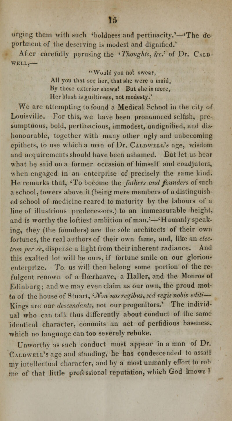 urging them with such 'boldness and pertinacity.'—'The de- portment of the deserving is modest and dignified.' Afer carefully perusing the ''Thoughts, be.1 of Dr. Cald well,— 'WojIJ you not swear, All you that see her, that she were a maid, By these exterior shows] But she is more. Her hlush is guiltiness, not modesty.' We are attempting to found a Medical School in the city of Louisville. For this, we have been pronounced selfish, pre- sumptuous, bold, pertinacious, immodest, undignified, and dis- honourable, together with many other ugly and unbecoming epithets, to use which a man of Dr. Caldwell's age, wisdom and acquirements should have been ashamed. But let us hear what he said on a former occasion of himself and coadjutors, when engaged in an enterprise of precisely the same kind. He remarks that, 'To become the fathers and founders of such a school, towers above it (being mere members of a distinguish- ed school of medicine reared to maturity by the labours of a line of illustrious predecessors.) to an immeasurable height, and is worthy the loftiest ambition of man.'—'Humanly speak- ing, they (the founders) are the sole architects of their own fortunes, the real authors of their own fame, and, like an elec- tron per se, dispense a light from Iheir inherent radiance. And this exalted lot will be ours, if fortune smile on our glorious enterprize. To us will then belong some portion of the re- fulgent renown of a Boerhaave, a Haller, and the Monros of Edinburg; and we may even claim as our own, the proud mot- to of the house of Stuart, 'JVon nos regibus, sed regis nobis editi— Kings are our descendants, not our progenitors.' The individ- ual who can talk thus differently about conduct of the same identical character, commits an act of perfidious baseness, which no language can too severely rebuke. Unworthy as such conduct must appear in a man of Dr. Caldwell's age and standing, he has condescended to assail my intellectual character, and by a most unmanly effort to rob me of that little professional reputation, which God knows I