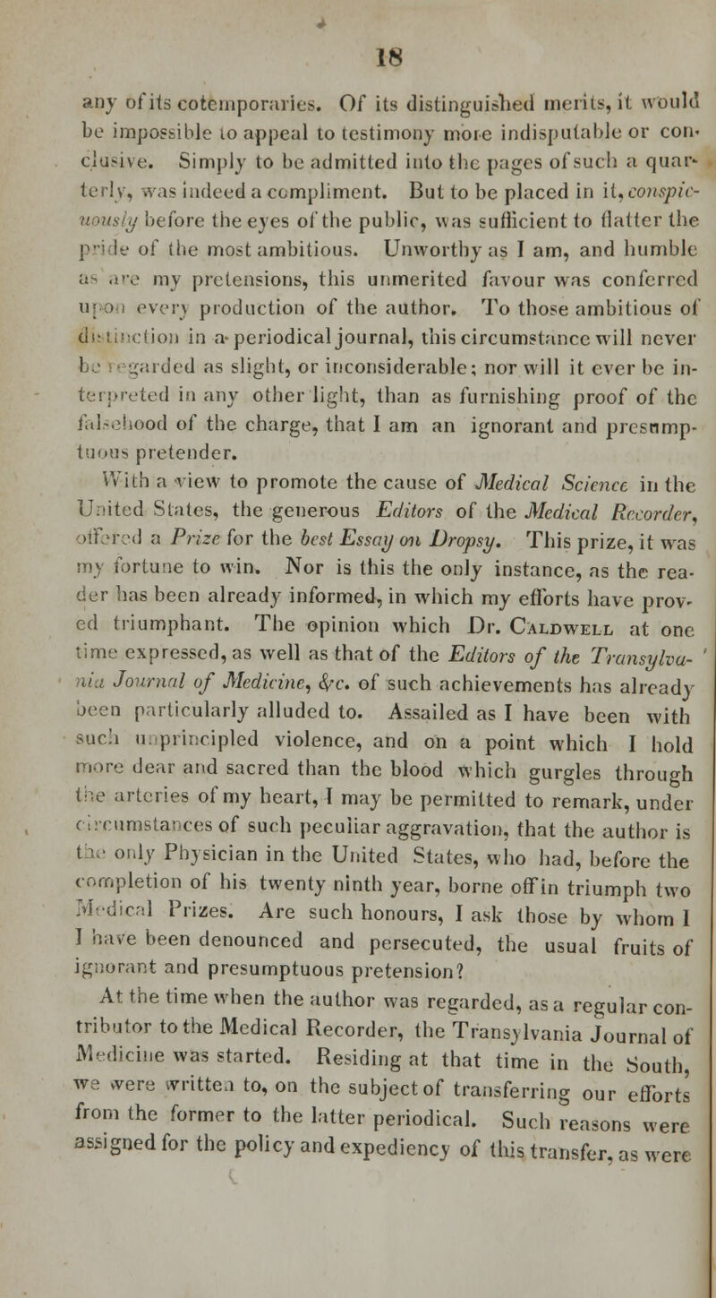 any of its cotemporaries. Of its distinguished merits, it would be impossible io appeal to testimony more indisputable or com elusive. Simply to be admitted into the pages of such a quar* terly, was indeed a compliment. But to be placed in it.conspio ly before the eyes of the public, was sufficient to (latter the pride of the most ambitious. Unworthy as I am, and humble as are my pretensions, this unmerited favour was conferred upon ever} production of the author. To those ambitious of distinction in a-periodical journal, this circumstance will never ! garded as slight, or inconsiderable; nor will it ever be in- terpreted in any other light, than as furnishing proof of the falsehood of the charge, that I am an ignorant and presnmp- tm>u>5 pretender. With a view to promote the cause of Medical Science in the United States, the generous Editors of the Medical Recorder, offered a Prize for the best Essay oil Dropsy. This prize, it was m) fortune to win. Nor is this the only instance, as the rea- der has been already informed, in which my efforts have prov- ed triumphant. The opinion which Dr. Caldwell at one time expressed, as well as that of the Editors of the Transylvu- ' nia Journal of Medicine, i/c. of such achievements has already- been particularly alluded to. Assailed as I have been with such 11. principled violence, and on a point which I hold more dear and sacred than the blood which gurgles through the arteries of my heart, I may be permitted to remark, under circumstances of such peculiar aggravation, that the author is the only Physician in the United States, who had, before the completion of his twenty ninth year, borne off in triumph two Medical Prizes. Are such honours, I ask those by whom I I have been denounced and persecuted, the usual fruits of ignorant and presumptuous pretension? At the time when the author was regarded, as a regular con- tributor to the Medical Recorder, the Transylvania Journal of Medicine was started. Residing at that time in the South, we svere written to, on the subject of transferring our efforts from the former to the latter periodical. Such reasons were assigned for the policy and expediency of this transfer, as were