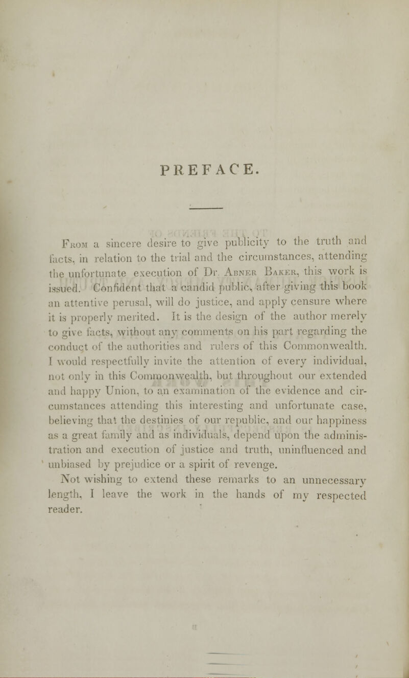 PREFACE. From a sincere desire to give publicity to the truth . in relation to the trial and the circumstances, attending the unfortunate execution of Dr. Abner Baker, this work is .!. Confident, that a. candid public, after giving this book an attentive perusal, will do justice, and apply censure where it is properly merited. It is the design of the author merely to give facts, without any comments on his part regarding the conduct of the authorities and rulers of this Commonwealth. I would respectfully invite the attention of every individual, not only in this Commonwealth, but throughout our extended and happy Union, to an examination of the evidence and cir- cumstances attending this interesting and unfortunate case, believing thai the destinies of our republic, and our happiness great family and as individuals, depend upon the adminis- tration and execution of justice and truth, uninfluenced and unbiased by prejudice or a spirit of revenge. Not wishing to extend these remarks to an unnecessary length. I leave the work in the hands of my respected reader.
