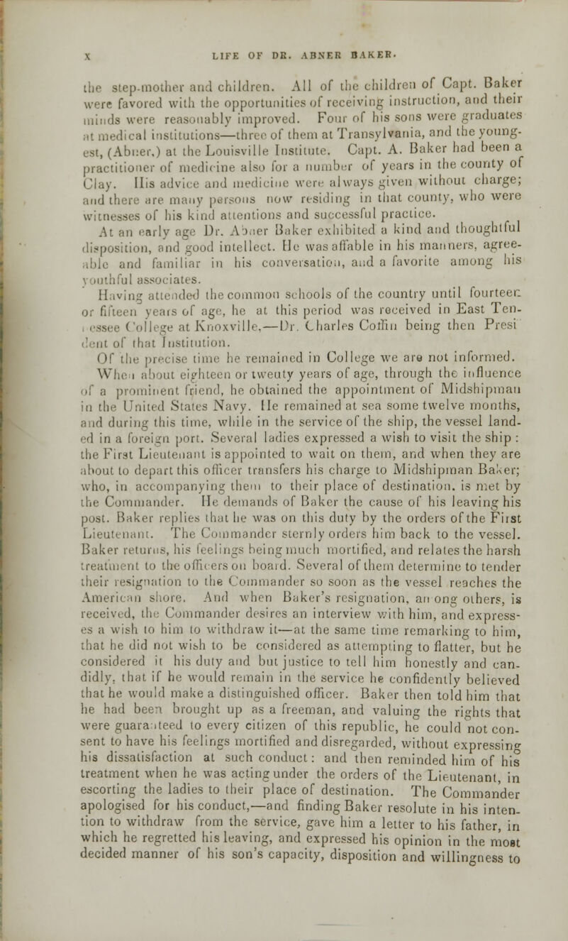 the stepmother and children. All of the children of Capt. Baker were favored with the opportunities of receiving instruction, and their minds were reasonably improved. Four of his sons were graduates at medical institutions—three of them at Transylvania, and the young- est, (Abner,) at the Louisville Institute. Capt. A. Baker had been a practitioner of medicine also for a number of years in the county of Clay. His advice and medicine were always given without charge; arid there arc many persons now residing in that county, who were witnesses of his kind attentions and successful practice. At an early age Dr. Abner Baker exhibited a kind and thoughtful disposition, and good intellect. He was affable in his manners, agree- and familiar in his conversation, and a favorite among his tful associates. Having attended the common schools of the country until fourteer. een \< ars of age, he at this period was received in East Ten. at Knoxville, — Dr. Charles Collin being then Presi .'nt of that Institution. Of the precise time lie remained in College we are not informed. Win- i about eighteen or twenty years of age, through the influence of a prominent friend, he obtained the appointment of Midshipman in the United States Navy. He remained at sea some twelve months, and during this time, while in the service of the ship, the vessel land- ed in a foreign port. Several ladies expressed a wish to visit the ship : the First Lieutenant is appointed to wait on them, and when they are about to depart this officer transfers his charge to Midshipman Baker; who, in accompanying them to their place of destination, is met by the Commander. He demands of Baker the cause of his leaving his post. Baker replies that he was on this duty by the orders of the First Lieutenant. The Commander sternly orders him back to the vessel. Baker returns, his feelings beingmuch mortified, and relates the harsh treatment to the officers on board. Several of them determine to tender their resignation to the Commander so soon as the vessel reaches the Amen in shore. And when Baker's resignation, an ong others, is received, the Commander desires an interview with him, and express- es a wish 10 him to withdraw it—at the same time remarking to him, that he did not wish to be considered as attempting to flatter, but he considered it his duty and but justice to tell him honestly and can- didly, that if he would remain in the service he confidently believed that he would make a distinguished officer. Baker then told him that he had been brought up as a freeman, and valuing the rights that were guaranteed to every citizen of this republic, he could not con- sent to have his feelings mortified and disregarded, without expressing his dissatisfaction at such conduct: and then reminded him of his treatment when he was acting under the orders of the Lieutenant in escorting the ladies to their place of destination. The Commander apologised for his conduct,—and finding Baker resolute in his inten- tion to withdraw from the service, gave him a letter to his father, in which he regretted his leaving, and expressed his opinion in the most decided manner of his son's capacity, disposition and willingness to