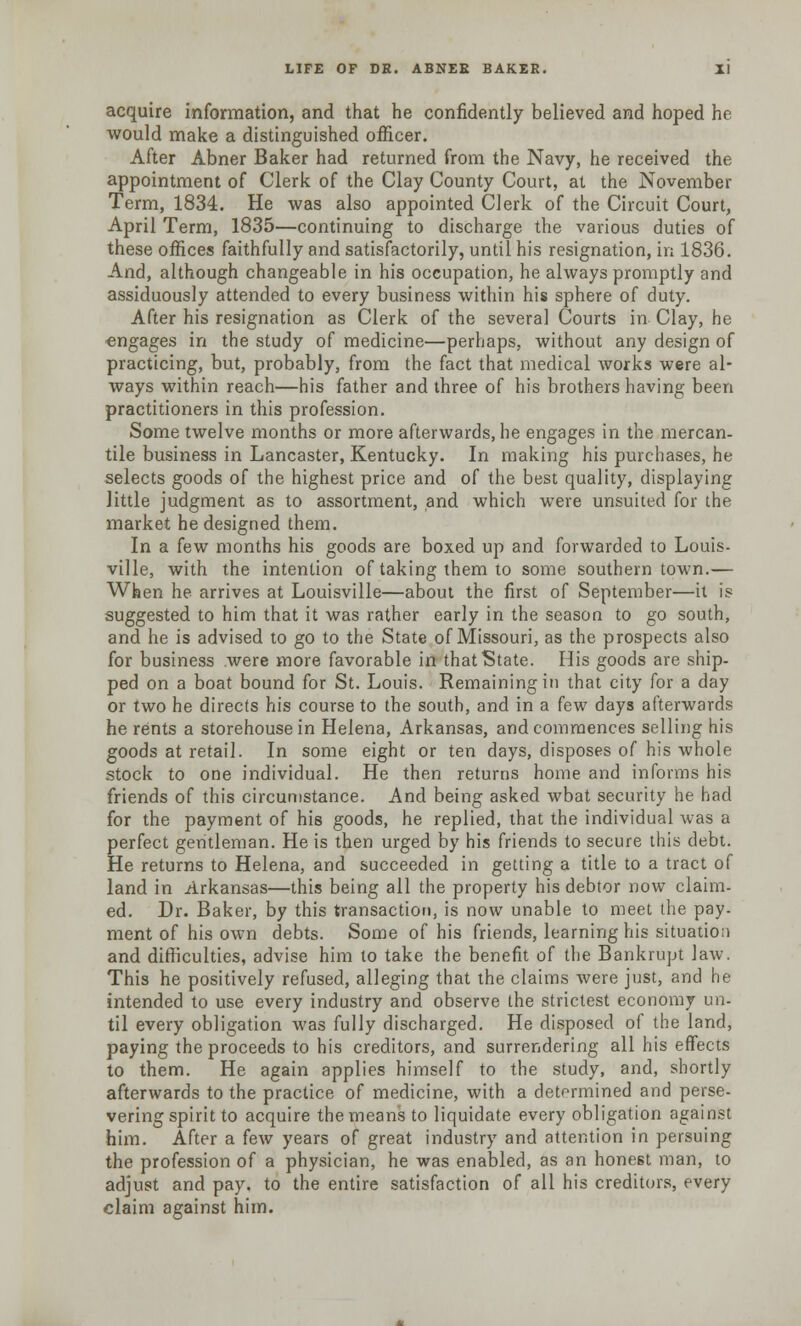 acquire information, and that he confidently believed and hoped he would make a distinguished officer. After Abner Baker had returned from the Navy, he received the appointment of Clerk of the Clay County Court, at the November Term, 1834. He was also appointed Clerk of the Circuit Court, April Term, 1835—continuing to discharge the various duties of these offices faithfully and satisfactorily, until his resignation, in 1836. And, although changeable in his occupation, he always promptly and assiduously attended to every business within his sphere of duty. After his resignation as Clerk of the several Courts in Clay, he engages in the study of medicine—perhaps, without any design of practicing, but, probably, from the fact that medical works were al- ways within reach—his father and three of his brothers having been practitioners in this profession. Some twelve months or more afterwards, he engages in the mercan- tile business in Lancaster, Kentucky. In making his purchases, he selects goods of the highest price and of the best quality, displaying little judgment as to assortment, and which were unsuited for the market he designed them. In a few months his goods are boxed up and forwarded to Louis- ville, with the intention of taking them to some southern town.— When he arrives at Louisville—about the first of September—it is suggested to him that it was rather early in the season to go south, and he is advised to go to the State of Missouri, as the prospects also for business were more favorable in that State. His goods are ship- ped on a boat bound for St. Louis. Remaining in that city for a day or two he directs his course to the south, and in a few days afterwards he rents a storehouse in Helena, Arkansas, and commences selling his goods at retail. In some eight or ten days, disposes of his whole stock to one individual. He then returns home and informs his friends of this circumstance. And being asked wbat security he had for the payment of his goods, he replied, that the individual was a perfect gentleman. He is then urged by his friends to secure this debt. He returns to Helena, and succeeded in getting a title to a tract of land in Arkansas—this being all the property his debtor now claim- ed. Dr. Baker, by this transaction, is now unable to meet the pay. ment of his own debts. Some of his friends, learning his situation and difficulties, advise him to take the benefit of the Bankrupt law. This he positively refused, alleging that the claims were just, and he intended to use every industry and observe the strictest economy un- til every obligation was fully discharged. He disposed of the land, paying the proceeds to his creditors, and surrendering all his effects to them. He again applies himself to the study, and, shortly afterwards to the practice of medicine, with a determined and perse- vering spirit to acquire the means to liquidate every obligation against him. After a few years of great industry and attention in persuing the profession of a physician, he was enabled, as an honest man, to adjust and pay. to the entire satisfaction of all his creditors, every claim against him.